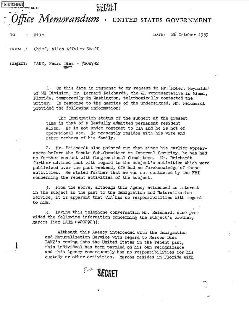 handle is hein.jfk/jfkarch38910 and id is 1 raw text is: 104.10113.10270
           MNo. 64


 SOffice Memorandum                     *UNITED STATES GOVERNMENT


   TO       File                                            DATE:  26 October 1959


   FROM  :   Chief, Alien Affairs Staff


   SUBJECT: LANZ, Pedro Diaz - #202792




                 1.  On this date in response to my request to Mr. \Robert Reynolds;
            of WE Division, Mr. Bernard Reichardt, the WE representative in Miami,
            Florida, temporarily in Washington, telephonically contacted the
            writer.  In response to the queries of the undersigned, Mr. Reichardt
            provided the following information: .

                      The Immigration status of the subject at the present
                 time is that of a lawfully admitted permanent resident
                 alien.  He is not under contract to CIA and he is not of
                 operational use.  He presently resides with his wife and
                 other members of his family.

                 2.  Mr. Reichardt also pointed out that since his earlier appear-
            ances before the Senate Sub-Committee on Internal Security, he has had
            no further contact with Congressional Committees. Mr. Reichardt
            further advised that with regard to the subject's activities which were
            publicized over the past weekend, CIA had no foreknowledge of these
            activities.  He stated further that he was not contacted by the FBI
            concerning the recent activities of the subject.

                 3.  From the above, although this Agency'evidenced an interest
            in the subject in the past to the Immigration and Naturalization
            Service, it is apparent that CIA has no responsibilities with regard
            to him.

                 3.  During this telephone conversation Mr. Reichardt also pro-
            vided the following information concerning the subject's brother,
            Marcos Diaz LANZ (#202923):

                      Although this Agency interceded with the Immigration
                 and Naturalization Service with regard to Marcos Diaz
                 LANZ's coming into the United States in the recent past,
                 this individual has been paroled on his own recognizance
                 and this Agency consequently has no responsibilities for his
                 custody or other activities. Marcos resides in Florida with


                                     SERE


