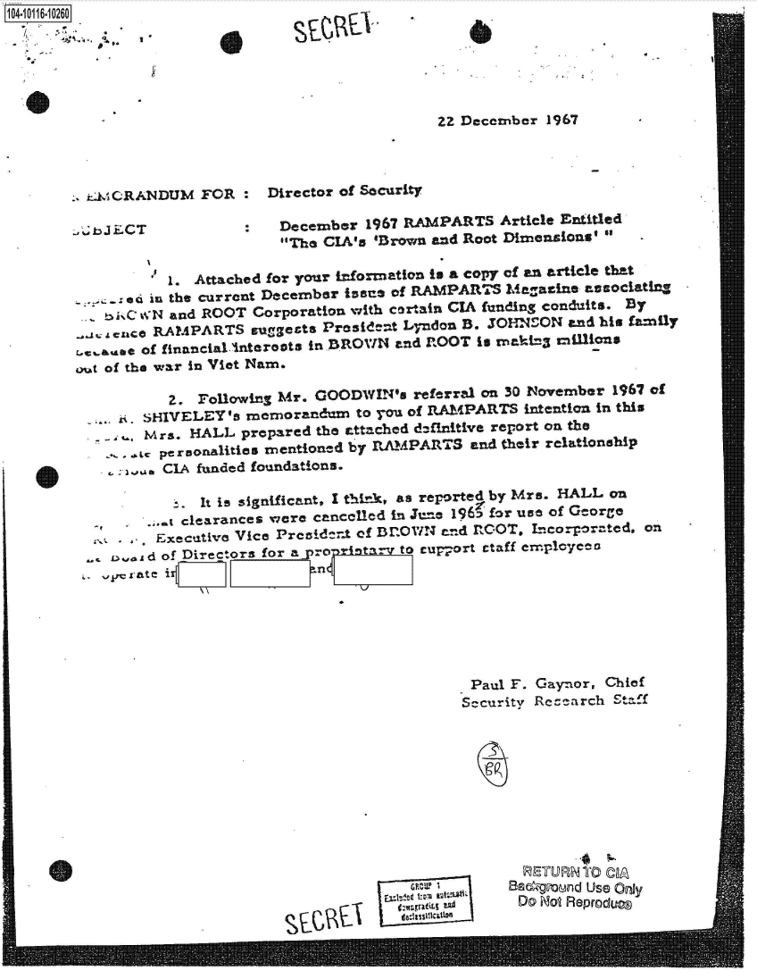 handle is hein.jfk/jfkarch38962 and id is 1 raw text is: 104-10116-10260


I


22 Decenber 1967


_- CRANDUM   FOR  :  Director of Security


.bJECT


December  1967 RAMPARTS  Article Entitled
The CIA's 'Brovn and Root Dimensions' 


           1. Attached for your information is a copy of an article that
      ed in the current December ines of RAMPARTS Magazine associating
      C WN and ROOT Corporation with certain CIA funding conduits. By
   . a nce RAMPARTS suggests President Lyndon B. JOHNSON and his family
r.c,&aise of financial.Interects in BROVWN and ROOT is makt3 minions
out of the war in Viet Nam.

           Z. Following Mr. GOODWIN's  referral on 30 November 1967 of
     .. SHIVELEY's memorandum   to you of RAMPARTS intention in this
        Mrs. HALL  prepared the attached definitive report on the
        - personalities mentioned by RAMPARTS and their relationship
        . CIA funded foundations.

           t. It is significant, I think, as reported by Mrs. HALL on
         .. clearances were cancelled in Jue 1965 for use of George
         Executive Vice Precide.t of Dr.OWN end ROOT, Lncorporated. ol
    I.,ad of Directors for a pronrintar to cup-ort ctaff employceo


Paul  F. Gaynor, Chief
Sccurity Recearch Staff


Eur1
v GW!1A
ILd  ~a


     R.4   6
&B~gunnd Use ON~Y
Do~ Ho Reprodt=


0


S91


0


