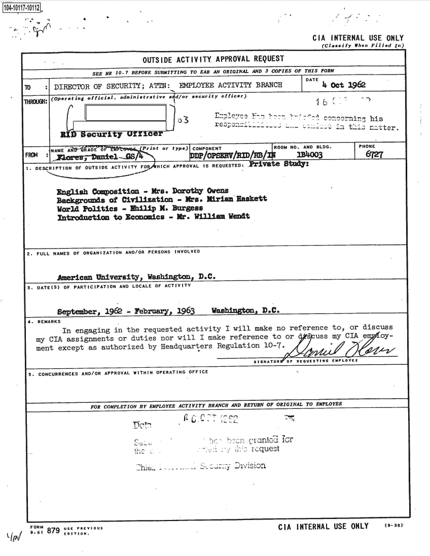 handle is hein.jfk/jfkarch38974 and id is 1 raw text is: 14-10117-10112


4     0


CIA  INTERNAL  USE ONLY
  (Classify When Filled In)


                              OUTSIDE  ACTIVITY  APPROVAL  REQUEST
                 SEE HR 10-7 BEFORE SUBMITTING TO EAB AN ORIGINAL AND 3 COPIES OF THIS FORM
                                                                        DATE
TO      DIRECTOR  OF SECURITY;  ATTN:   EMPLOYEE  ACTIVITY  BRANCH           4 Det 1962
       (Operating official, administrative a d/or security officer)

                                                           respon i -- -- in hi S a t r
             R6 ;ecur~t y   X~fY                                                     i   ztr

       NAME NRADMO     ~      Prnt  or type)COPONENT            ROM NO   D BLDG.      PHONE
FROM  .M                                      /  P  M / IX /f1M        IN K             6 =ONO
1. DESCRIPTION OF OUTSIDE ACTIVITY FO  HICH APPROVAL IS REQUESTED: -iv'Te 8td7


        Eglish   Coposition - Mrs. Doroth      Owens
        acrounds of Civilization - Mrs. Mirian Easkett
        World  Politis   - Wilip   M. Burgess
        introdnction   to Economics  - Mr.  William Went



 2. FULL NAMES OF ORGANIZATION AND/OR PERSONS INVOLVED


        American  University,   Washington   D.C.
 S. DATE(S) OF PARTICIPATION AND LOCALE OF ACTIVITY


        Septmber,   1962 - February,  1963
4. REMARKS


washi n ID.C.


       In engaging  in the  requested  activity  I will make  no reference  to,  or discuss
my CIA  assignments  or duties  nor will  I make  reference  to or      uss my  CIA e   oy-
ment  except as  authorized  by Headquarters   Regulation  10-7.


SINTUR70;REQUWETIGEMP LO0YEE


5. CONCURRENCES AND/OR APPROVAL WITHIN OPERATING OFFICE



                FOR COMPLETION BY EMPLOYEE ACTIVITY BRANCH AND RETURN OF ORIGINAL TO EMPLOYEE




                                                         request

                            hl                     y A                 T   A   U   O*






                FOR                                             Pl    i ~i~*IA IMTrOMAI IIqF fnmiY (9- 38Y


9..6 879  usEs.


