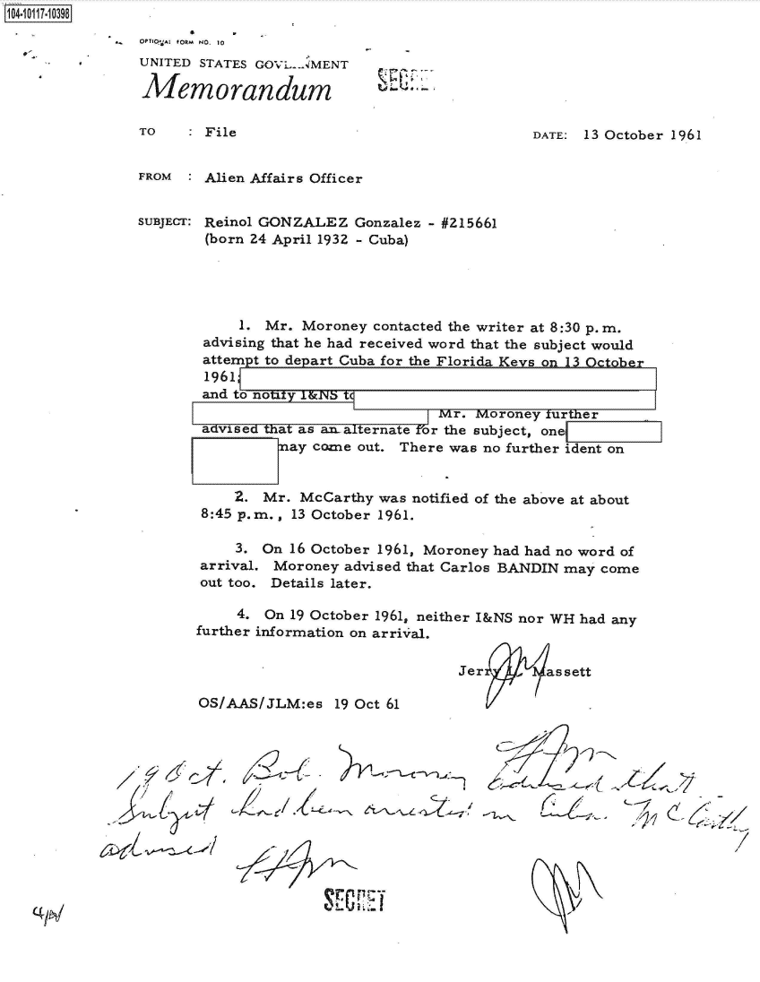 handle is hein.jfk/jfkarch38986 and id is 1 raw text is: 104-10117-10398


OPTIQ-At fORM  NO. 10
UNITED STATES GOVL .AMENT

Memorandum


TO    : File


DATE: 13 October 1961


FROM  : Alien Affairs Officer


SUBJECT: Reinol GONZALEZ  Gonzalez - #215661
        (born 24 April 1932 - Cuba)





            1. Mr. Moroney  contacted the writer at 8:30 p. m.
        advising that he had received word that the subject would
        attempt to depart Cuba for the Florida Keys onl3 October
        1961
        and to notfy 1&NS t
                                    Mr. Moroney turther
        advised that as amalternate for the subject, onel
                 ay  come out. There was no further ident on


           2.  Mr. McCarthy was notified of the above at about
       8:45 p.m., 13 October 1961.


    3.
arrival.
out too.


On 16 October 1961, Moroney had had no word of
Moroney   advised that Carlos BANDIN may come
Details later.


     4. On 19 October 1961, neither I&NS nor WH had any
further information on arriv al.


Jer    -  assett
      ~t .


OS/AAS/JLM:es   19 Oct 61


- >/-11



                      /


UL  ii*i-



