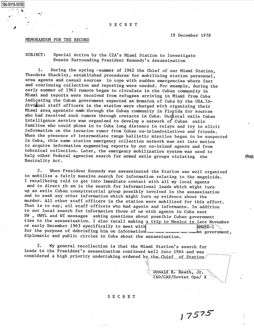 handle is hein.jfk/jfkarch38994 and id is 1 raw text is: 104101-1 0 5



                                          SECRET

                                                                  19 December 1978
         MEMORANDUM FOR THE RECORD


         SUBJECT:   Special Action by the CIA's Miami Station to Investigate
                    Events Surrounding President Kennedy's Assassination

              1.   During the spring -summer of 1962 the Chief of our Miami Station,
         Theodore Shackley, established procedures for mobilizing station personnel,
         area agents and casual sources  to cope with sudden emergencies where fast
         and continuing collection and reporting were needed. For example, during the
         early summer of 1962 rumors began to circulate in the Cuban community in
         Miami and reports were received from refugees arriving in Miami from Cuba
         indicating the Cuban government expected an h'nasion of Cuba by the USA.In-
         divi ual staff officers in the station were charged with organizing their
         Miami area agentsto comb through the Cuban community in Florida for sources
         who had received such rumors through contacts in Cuba. Ou4l ocal exile Cuban
         intelligence service was organized to develop a network o Cuban  exile
         families who could phone in to Cuba long distance in relays and try to elicit
         information on the invasion rumor from Cuban on-islandrelatives and friends.
         When the presence of intermediate range ballistic missiles began to be suspected
         in Cuba, this same station emergency collection network was set into motion
         to acquire information augmenting reports by our on-island agents and from
         tehcnical collection. Later, the emergency mobilization system was used to
         help other Federal agencies search for armed exile groups violating the
         Neutrality Act.

              2.   When President Kennedy was assassinated the Station was well organized
         to mobilize a fairly massive search for information relating to the magnicide.
         I recallbeing told to get into immediate contact with all my local agents
         and  to direct th em in the search for informational leads which might turn
         up an exile Cuban conspiratorial group possibly involved in the assassination
         and to seek any other information which might turn up evidence about the
         murder. All other staff officers in the station were mobilized for this effort.
         That is to say, all staff officers who had agents and informants. In addition
         to our local search for information those of us with agents in Cuba sent
         SW , OWVL and WT messages  asking questions about possible Cuban government
         ties to the assassination. I also recall making a trip to Mexico in late November
         or early December 1963 specifically to meet wit                       EE-1
         for the purpose of debriefing him on information            -in government,
         diplomatic and public circles in Cuba about the assassination.

              3.   My general recollection is that the Miami Station's search for
         leads to the President's assassination continued well into 1964 and was
         considered a high priority undertaking ordwred by the Chief of Statio


                                                          (\1R. =,nal eath,- Jr.
                                                          IAD/CAS/Soviet  Ops/ X



                                         SECRET

                                                 S  E   C7R7E T


