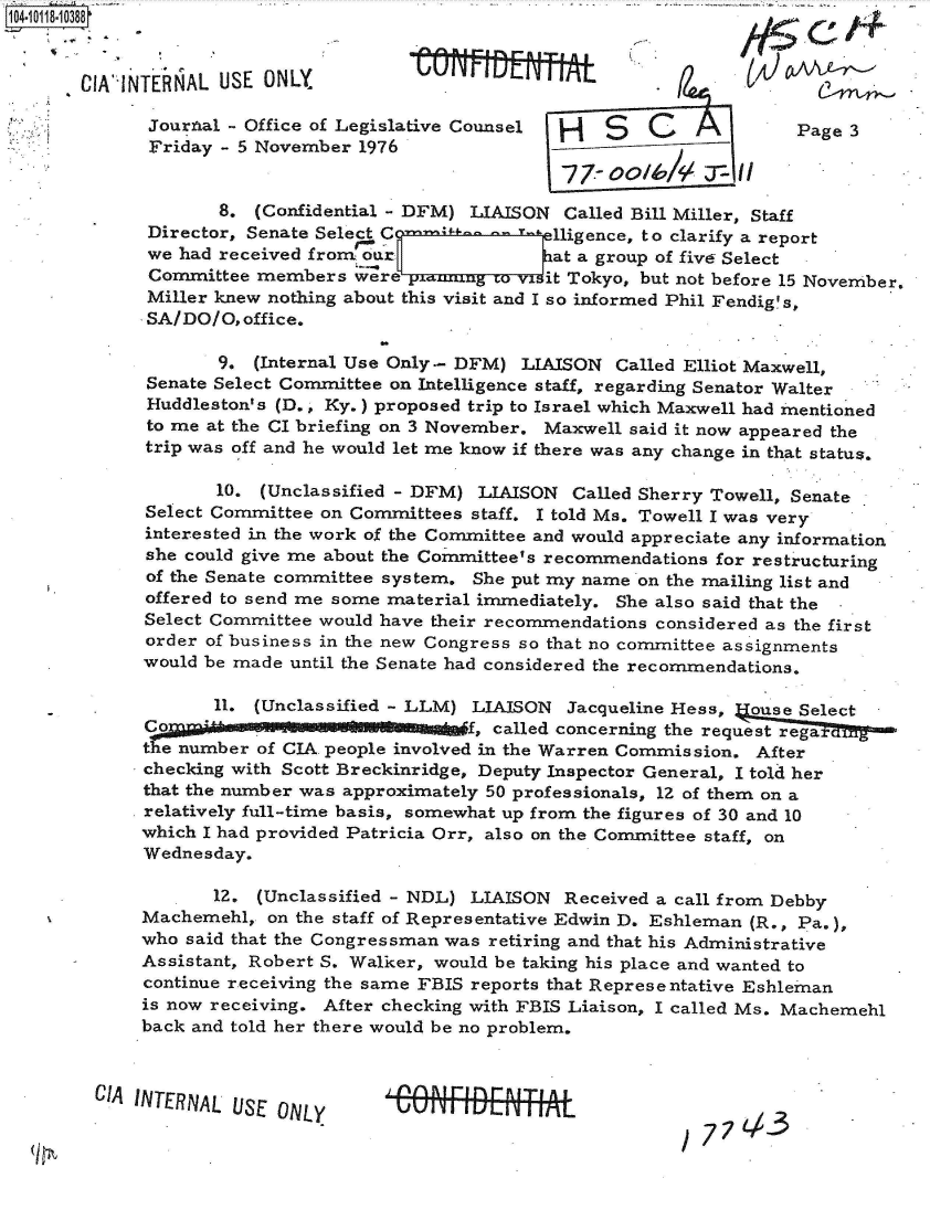 handle is hein.jfk/jfkarch39003 and id is 1 raw text is: 


-CIA`IN


TENAL  USE  ONLY            W   Utl  IIE                 t/

Journal-  Office of Legislative Counsel H   S   C              Page 3
Friday   5 November  1976


       8.  (Confidential - DFM) LIAISON Called Bill Miller, Staff
 Director, Senate Sele C               1igence, to clarify a report
 we had received frontur               at a group of five Select
 Committee members  were               it Tokyo, but not before 15 November.
 Miller knew nothing about this visit and I so informed Phil Fendig's,
 SA/DO/O, office.


       9.  (Internal Use Only- DFM) LIAISON  Called Elliot Maxwell,
Senate Select Committee on Intelligence staff, regarding Senator Walter
Huddleston's (D., Ky.) proposed trip to Israel which Maxwell had mentioned
to me at the CI briefing on 3 November. Maxwell said it now appeared the
trip was off and he would let me know if there was any change in that status.

       10. (Unclassified - DFM) LIAISON  Called Sherry Towell, Senate
Select Committee on Committees staff. I told Ms. Towell I was very
interested in the work of the Committee and would appreciate any information
she could give me about the Committee's recommendations for restructuring
of the Senate committee system. She put my name on the mailing list and
offered to send me some material immediately. She also said that the -
Select Committee would have their recommendations considered as the first
order of business in the new Congress so that no committee assignments
would be made until the Senate had considered the recommendations.

       11. (Unclassified - LLM) LIAISON  Jacqueline Hess, ouse Select
       C f, called concerning the request rega
the number of CIA people involved in the Warren Commission. After
checking with Scott Breckinridge, Deputy Inspector General, I told her
that the number was approximately 50 professionals, 12 of them on a
relatively full-time basis, somewhat up from the figures of 30 and 10
which I had provided Patricia Orr, also on the Committee staff, on
Wednesday.

       12. (Unclassified - NDL) LIAISON Received a call from Debby
Machemehl,  on the staff of Representative Edwin D. Eshleman (R., Pa.),
who said that the Congressman was retiring and that his Administrative
Assistant, Robert S. Walker, would be taking his place and wanted to
continue receiving the same FBIS reports that Representative Eshleman
is now receiving. After checking with FBIS Liaison, I called Ms. Machemehl
back and told her there would be no problem.


CIA INTERNAL USE ONLY


/ 77L,-3


14
t


- . nabli-Im -


j. inn a i rin r- R I T1 A L
UUrMULTTrTjTL


