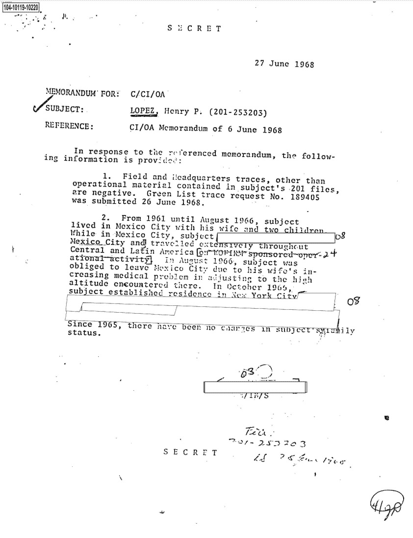 handle is hein.jfk/jfkarch39062 and id is 1 raw text is: 104-119-10220

                              S   C CRET



                                              27 June 1968


        MEMORANDUM FOR: C/CI/0A

     SUBJECT:                Henry P. (201-253203)

        REFERENCE:     CI/OA Memorandum of 6 June 1968


             In response to the ruferenced mem.norandum, the follow-
       ing information is provc:cec:

                  1.  Field and ileadquarters traces, other than
             operational material contained in subject's 201 files,
             are negative. Green List trace request No. 189405
             was submitted 26 June 1968.

                  2.  From 1961 until August 1966, subject
            lived in Mexico City with his wife and two children     g
            hile  in Mexico City, subject__
            Mexico.City andi travel    C itt sivey throughout
            Central and Lain Arieri a[:o1.do
            ationzl-kctivi-vtl In Auyulst 1966, subject was
            obliged to leave Me:ico City due to his wife's in-
            creasing medical proclm in a.' justi e to the   o
            altitude encountered there.   In October 196,
            subject established residence Pi  k :  Yr CL x


               inethere                                        1Nonnooeo n il
            status.




                                          Z~


                -03
S  EfC R3F T
  SECRE  ,.r P


