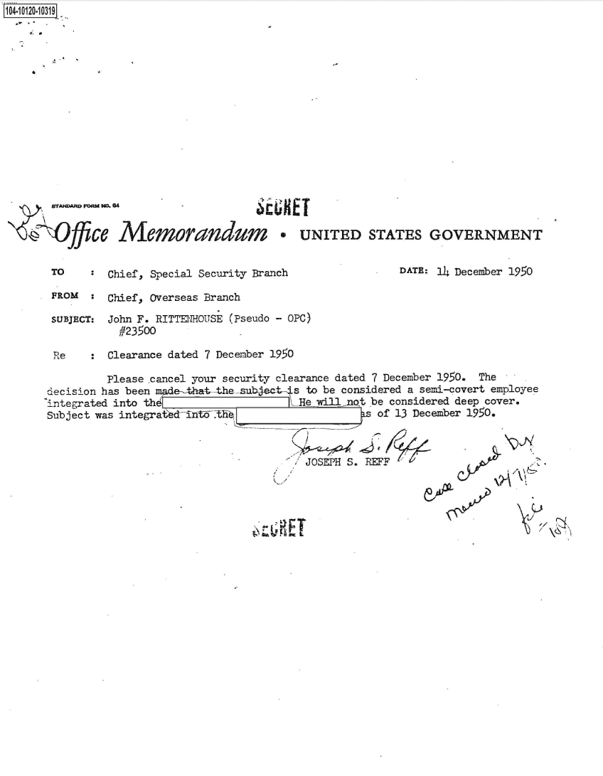 handle is hein.jfk/jfkarch39154 and id is 1 raw text is: 1O4~iO12O~1O319
a,
   I. *


OMffice Memorandum      * UNITED STATES GOVERNMENT


TO    : Chief, Special Security Branch


DATE: 14 December 1950


FROM  :  Chief, Overseas Branch

SUBJECT: John F. RITTENHOUJSE (Pseudo - OPC)
          #23500

 Re   :  Clearance dated 7 December 1950

        Please .cancel your security clearance dated 7 December 1950. The
decision has been made-that,-thesubject-4s to be considered a semi-covert employee
integrated into thL He willnQt be considered deep cover.
Subject was integratiedintdthel              as of 13 December 1950.


JOSEPH S. REFF


y


