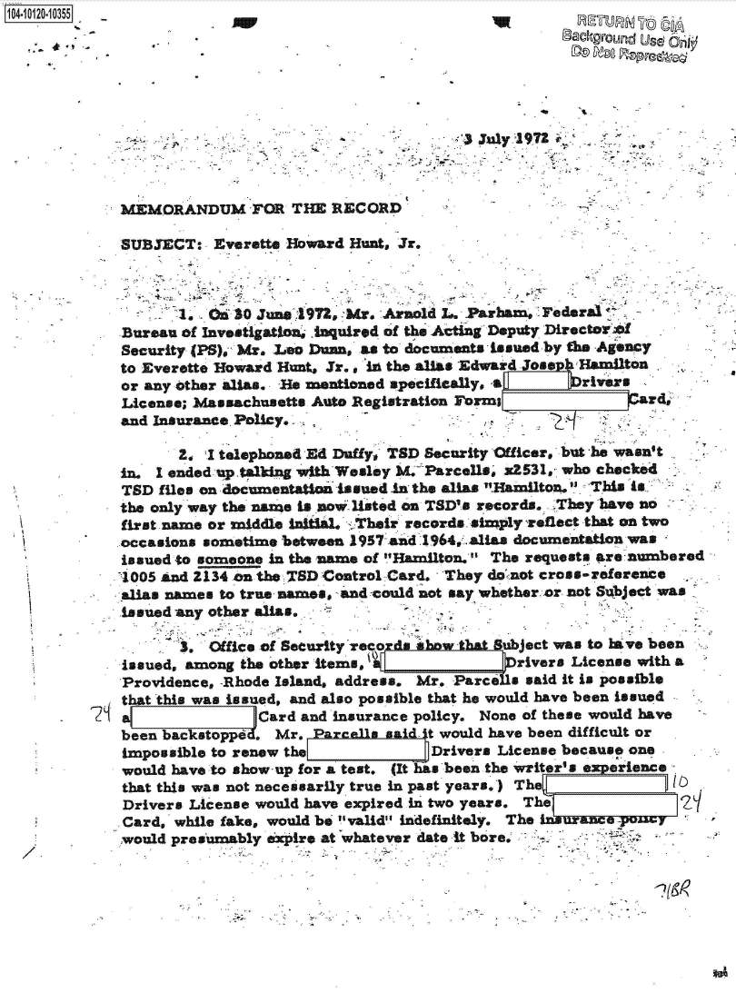 handle is hein.jfk/jfkarch39164 and id is 1 raw text is: 0O4-10120-10355
                                                                 Background Used Or@









             MEMORANDUM FOR THE RECORD

             SUBJECT:   Everette Howard Hunt, Jr.



                    1, .30   June 4972, Mr. Arnold  . Parham, Federal
             Bureau of Investigation, .Iquired of the Acting Deputy DirectorW o
             Security (PS), Mr. Leo Duan, as to documents issued by the Agency
             to Everette Howard Hunts Jr. in the alias Edward Josep Hamilton
             or any other allas. He mentioned specifically, a   rivers
             License; Massachusetts Auto Registration Forms               ard
             and Insurance Policy.

                    2. I telephoned Ed Dutfy, TSD Security Officer, but he wasn't
             in. I ended uptalking with Wesley M. Parcells, x2531, who checked
             TSD files on documentation Issued in the alias Hamilton. This is
             the only way the name is now listed on TSD's records. 'They have no
             first name or middle initial. 'Their records simply %eflect that on two
             occasions sometime between 1957 and 1964,. alias documentation was
             issued to someone in the name of Hamilton.' The requests are numbered
             1005 and 2134 on the TSD Control Card. They donnot cross-reference
             alias names to true names, and could not say whether. or not Subject was
             issued -any other alias,

                    3. Ofice of Security reco   iw.tbat   ubject was to lave been
             issued, among the other items,                rivers License with a
             Providence, -Rhode Island, address. Mr. Parcels said it is possible
             that this was issued, and also possible that he would have been issued
                             Card and insurance policy. None of these would have
             been backstoppd . Mr.  Pareas  s    t would have been difficult or
             impossible to renew the             Drivers License because one
             would have to show-up for a test. (It has been the writer a experience
             that this was not necessarily true in past years.) The
             Drivers License would have expired in two years, The
             Card, while fake, would be valid indefinitely. The
             would presumably expire at whatever date it bore,-'



