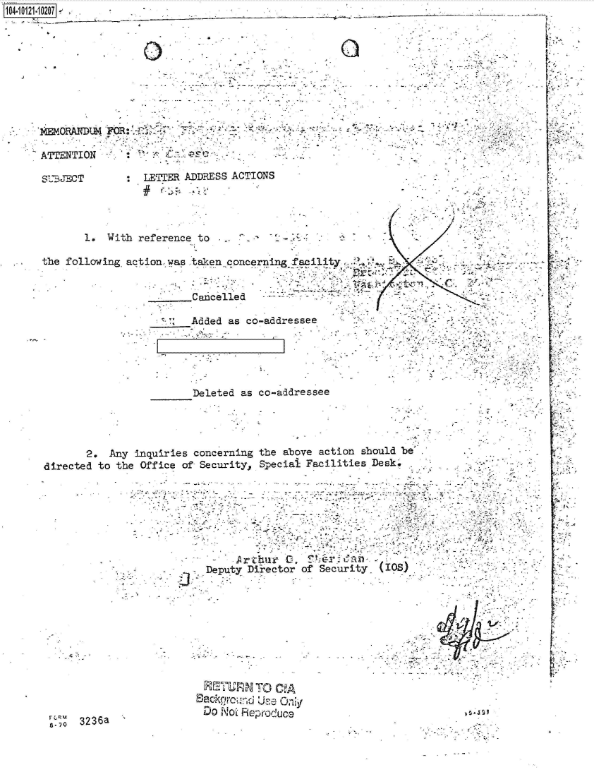 handle is hein.jfk/jfkarch39304 and id is 1 raw text is: 104-i11127~.___________


ATTENTION

SBJ':ECT


- .,,~- -
     - ;- -,'-ra,


LETTER ADDRESS ACTIONS


       1. With reference to

the following action was taken concernin      aixlity


                  ..  .....Cancelled

                        Added as co-addressee


Deleted as co-addressee


       2. Any inqu
directed to the Off


r8.7 3236a


~ri~  c~on~erni.n~


the above action should be


ice of Security Special Facilities Desk'







            Arthur  0      r danf)
        Deputy Director of Security IOS











      BackounRrod UsecO
      DO  NotL Reproduce                        3 *,JS1


4 -~
























.9;


