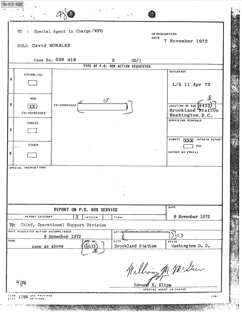 handle is hein.jfk/jfkarch39305 and id is 1 raw text is: 1040210208


    TO      Special  Agent   in Charge/WFO                          HEADQUARTERS
                                                                    DATE
                                                                          7  November 1972
    SUBJ:  David MORALES


            Case  No. 039   418                  E         SD/3
                                    TYPE OF P.O. BOX ACTION REQUESTED
                                                                             REFERENCE
        ESTABL I SH
 A
                                                                              L/A   11  Apr  72


          ADD
                                             07
 B       FLkXI        CO*ADDRESSEE                                          LOCATION OF BOx043
      CO-ADDRESSEE                                                           Brookland       at  on
                                                                             WashingtonD.C.
                                                                             SERVICING SCHEDULE
         CANCEL



                                                                            SUBMIT XX    INTERIM REPORT
          OTHER                                                                          RUC

 D                                                                          REPORT BY (Date)


 SPECIAL INSTRUCTIONS









                      REPORT  O   P.O. BOX  SERVICE                         DATE
        REPORT CATEGORY         X  I IurNi   j      NAL r9 November 1972

TO:   Chief,  Operational   Support  Division
DATE REQUESTED ACTION ACCOMPLISHED                ACTI

NAME                                    NO.       CITY                      STATE
           same  as above             4.33        Brook-land  Station         W.ashington D. C.


Edro X. Klipa
    SPECIAL AGENT IN CHARGE

                                     1361


      ' 1 784 USE  PREVIOUS
2-71 184EDITIONS


V
   21


r,


1, 14-1
                                  I'R


