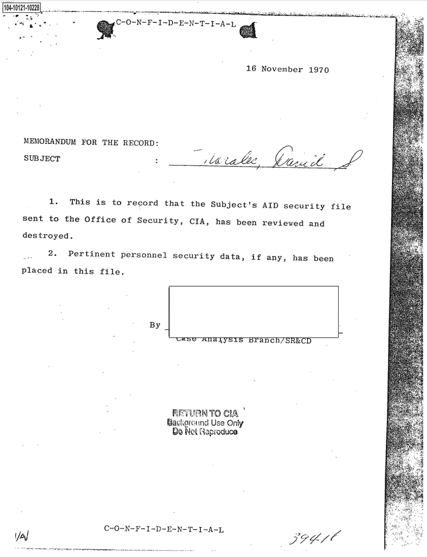 handle is hein.jfk/jfkarch39317 and id is 1 raw text is: 104-10121-10228
                      C-O-N-F-I-D-E-N-T-I-A-L




                                                16 November  1970


MEMORANDUM FOR  THE RECORD:

SUBJECT


/ i~. 6d~~-6d, ~ ~ ~


      1.  This is to record that  the Subject's AID security  file

sent  to the Office of Security, CIA,  has been reviewed and

destroyed.

     2.  Pertinent  personnel security data,  if any, has been

placed in this  file.


By


FlRTRNTO   CIA %
fdadeamand Use Only
90  Not Reproduce


C-O-N-F-I-D-E-N-T-I-A-L


   4,






~..


--i-- tlilaip-sis branen/SH&CD


-;, C' /-/ xt-,
-2 X7-1


