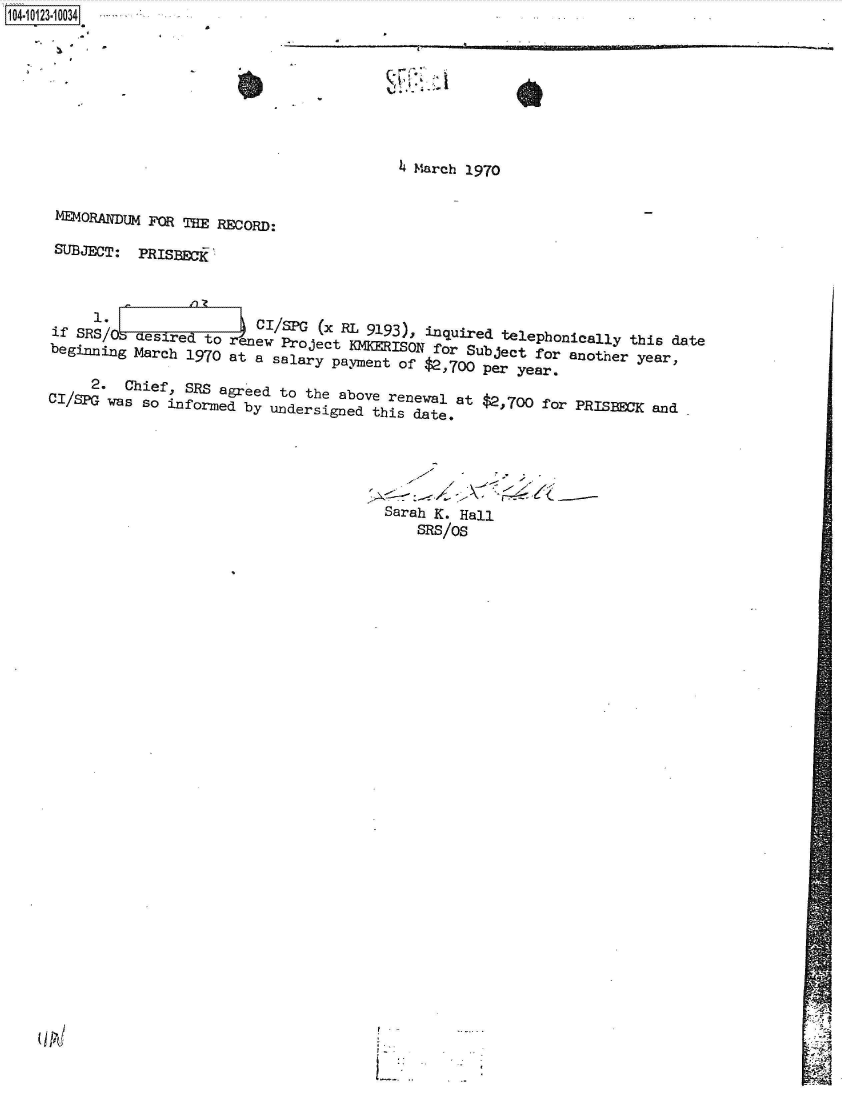 handle is hein.jfk/jfkarch39424 and id is 1 raw text is: 14 iO23  0034







                                        4 March 1970

    MEMORANDUM FOR TE RECORD:

    SUBJECT: PRISBECi



        i  oeCI/SPG (x RL 9193), inquired telephonically this date
    if SRS/6 desired to      enewv Project KMKERISON forSujcfoanteyar
    beginning March 1970 at a salary payment oSu   etfor  another year,


    CI/2.   Chief, SRS agreed to the above renewal at $2,700 for PRISBECK and
    CSPG  was so Informed by undersigned this date,





                                       Sarah K. Hall
                                          SRS/oS


