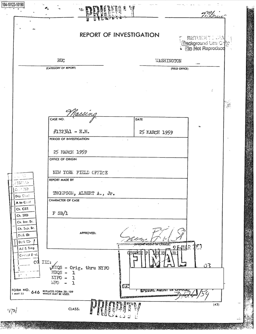 handle is hein.jfk/jfkarch39461 and id is 1 raw text is: 1O4~iO13 ~lot,


     RUC

(CATEGORY OF REPORT)


A to C' 2!


Ch. SRD

Ch. SU. Sr-





  Ad  I Trg

     C  c2 D c


REPORT OF INVESTIGATION


CASE NO.                                DATE


  #,172341  -E.M. 25 FULRCH 1959
PERIOD OF INVESTIGATION


  25  MARC-  1959
OFFICE OF ORIGIN


  1H1  YORK  FL OFFICE
REPORT MADE BY


  THCEPSOi.,  ALBERT  A.,  Jr.
CHARACTER OF CASE


  F SB/1




              APPROVED:


L      ' G F  F~ 11-~ ~ 1 1


1-.DQS


Orig.  thru  NYFO
1

1


I


(43)


CLASS:


Dog Not Reproduc


r4,


WASHINGTON

       (FIELD OFFICE)


~r


FORM NO  646  REPLACES FORM 38-109
SMAY SS       WHICH MAY BE USED.


