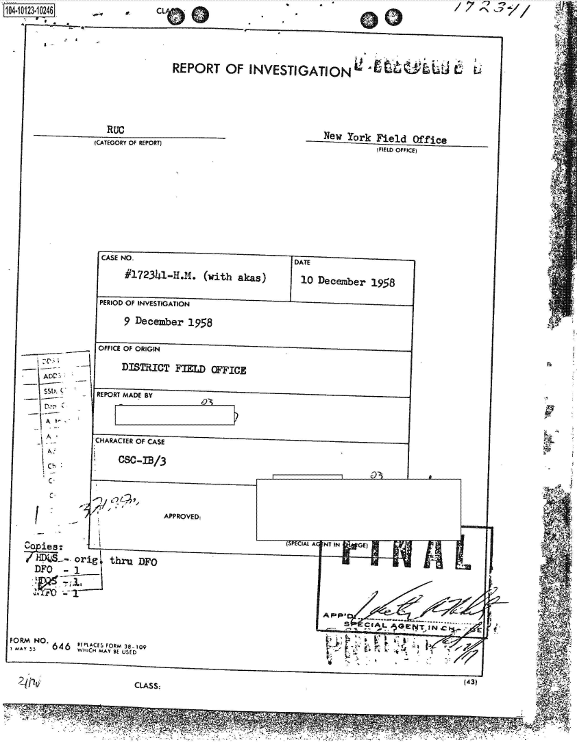 handle is hein.jfk/jfkarch39470 and id is 1 raw text is: 




REPORT OF INVESTIGATION'U 4-wL9-


  RUC
(CATEGORY OF REPORT)


New  York  Field  Office
           (FIELD OFFICE)


         CASE NO.                               DATE
              #l72341.M.I4    (with akas)        10 December   19.58

         PERIOD OF INVESTIGATION
               eDecember  1958

        OFFICE OF ORIGIN
 il~ -~      9ISTRICT   FIEL   ('FICE

S~t'. ~ REPORT MADE BY


        -' -- - HARACER OF CASE

                      cs-IB/3
        C.                                                                                                       4

            (                  APPROVED:




     DFO   -1        aUDO





I O M N O 6 4 6 Vi C S FO RM 3 8 - 10 9                                 C  ~  ~   T , J ~
              WHICH MAY BE USED                 ~r                            I


        2qj~~ ~          CLASS:                                                             .3


                 a                          M _1=1R-


104-10123-10246


      F - _


..-I   AK    CLO    (a


0             / f


