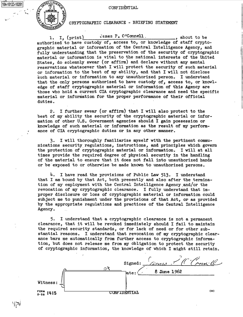 handle is hein.jfk/jfkarch39476 and id is 1 raw text is:                              CONFIDNTIAL


             CRYPTOGRAPHIC CLEARANCE - BRIEFING STATEMENT


     1.  I, (print)   __ _mes   P. O'Connell.            , about to be
authorized to have custody of, access to, or knowledge of staff crypto-
graphic material or information of the Central Intelligence Agency, and
fully understanding that the preservation of the security of cryptographic
material or information is vital to the national interests of the United
States, do solemnly swear (or affirm) and declare without any mental
reservations whatsoever that I will protect the security of  such material
or information to the best of my ability, and that I will not  disclose
such material or information to any unauthorized person.  I understand
that the only persons authorized to have custody of, access to,  or knowl-
edge of staff cryptographic material or information  of this Agency are
those who hold a current CIA cryptographic clearance and need the  specific
material or information for the proper performance of their  official
duties.

     2.  I further swear  (or affirm) that I will also protect to the
best of my ability the security of the cryptographic material  or infor-
mation of other U.S. Government agencies should  I gain possession or
knowledge of such material or  information as the result of my perform-
ance of CIA cryptographic duties or in any other manner.

     3.  I will thoroughly familiarize myself with the pertinent  commu-
nications securityregulations,  instructions, and principles which  govern
the protection of cryptographic material or information.   I will at all
times provide the required degree of physical  security in the handling
of the material to ensure that it does not fall  into unauthorized hands
or be exposed to or  otherwise be made known to unauthorized persons.

     4.  I have read the provisions of Public Law  513.  I understand
that I am bound by that Act, both presently and  also after the termina-
tion of my employment with  the Central Intelligence Agency and/or the
revocation of my  cryptographic clearance. I fully  understand that im-
proper disclosure  or loss of cryptographic material or information could
subject me to punishment  under the provisions of that Act, or as provided
by the appropriate  regulations and practices of the Central Intelligence
Agency.

      5.  I understand that a cryptographic clearance is not a permanent
clearance, that  it will be revoked immediately should I fail to maintain
the required  security standards, or for lack of need or for other sub-
stantial reasons.   I understand that revocation of my cryptographic clear-
ance bars me automatically  from further access to cryptographic informa-
tion, but  does not release me from my obligation to protect the security
of cryptographic  information, the knowledge of which I might still retain.


                                   Signed:      ~      ,~        -~*

                                   ate:         8 Xine 1962

Witness:
FORM  T)
2-58 1415                    Cn'Im9  TAL


/ '7iV


