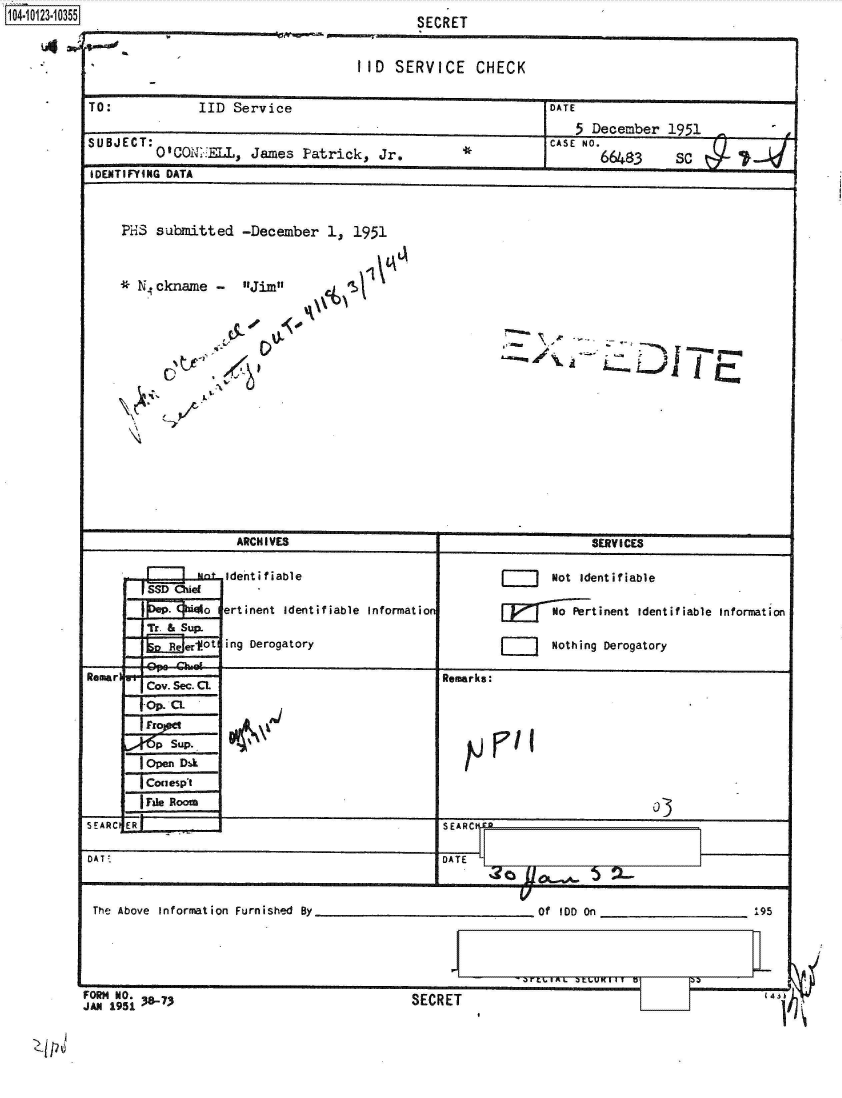 handle is hein.jfk/jfkarch39501 and id is 1 raw text is: 1104.113.05


                                III  SERVICE   CHECK

TO:          IID  Service                               DATE
                                                           5 December 1951
suBjECT: Q10QNT..:=, James Fatrick, Jr.*                CASE NO. 643   S

IDENTIFYING DATA



    ?HS submitted  -December 1, 1951



    *  .ckname Jim







    \    _?






                  ARCHIVES                                   SERV ICES

                  identifViable                   jJ    Not identifiable
       [SSD Ohie
               aertinent Identifiable Informatio        NPetinent identifiable Information

        Ree&fSup ing Derogatory                         Nothing Derogatory

Remarl                                     Remarks:
       Cov. Sec. CL
       fOp. CL

       p  su..   W~
       lopen Dak
       TConespt
       Frie Rooao
SEARCIER--                                 SEAR-

DAT :                                      DATE   C     '

             _ _ _ _ _ _ _ _ _ _ _ _ _ _ _ _ _ _ _ _ _ _ _ _


The Above Informnation Furnished By


________Of IDD On ____________    95


FORM NO.


JAN 1951                                   I7 SECRET U


L_ 1


SECRET


SECRET


