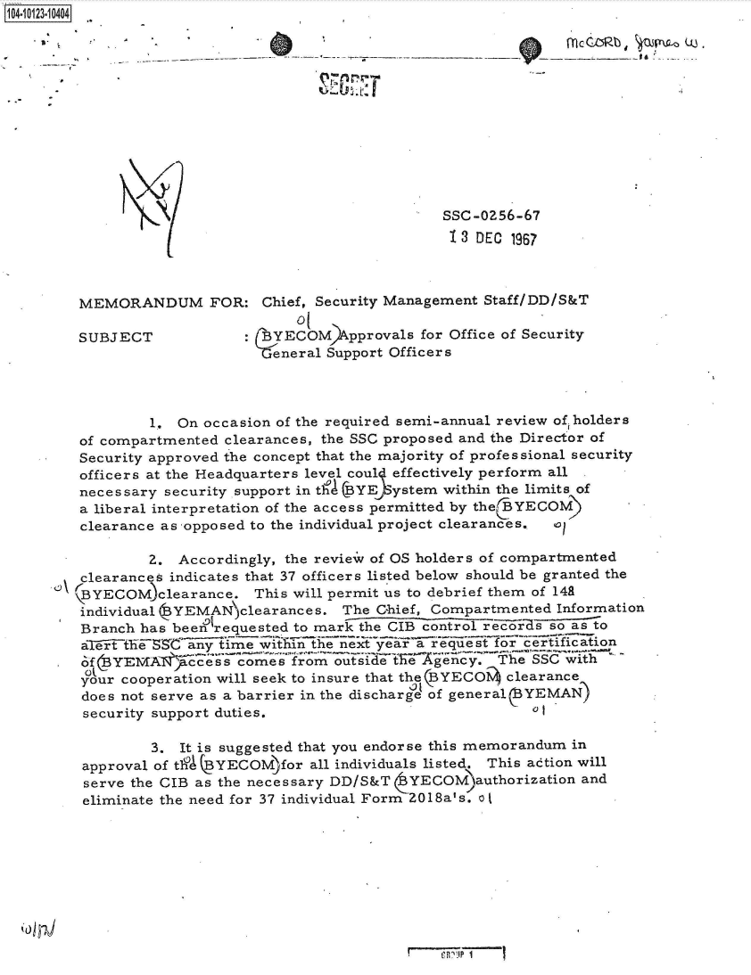 handle is hein.jfk/jfkarch39505 and id is 1 raw text is: 104-i13~O


SSC-0256-67
1 3 DEC 1967


MEMORANDUM FOR: Chief, Security Management Staff/DD/S&T


SUBJECT


     01
: BYECOM   pprovals for Office of Security
Gteneral Support Officers


           1.  On occasion of the required semi-annual review of, holders
   of compartmented clearances, the SSC proposed and the Director of
   Security approved the concept that the majority of professional security
   officers at the Headquarters level coul effectively perform all
   necessary security support in th~a (BYE)System within the limits of
   a liberal interpretation of the access permitted by the(BYECOM)
   clearance as -opposed to the individual project clearances.,

           Z.  Accordingly, the review of OS holders of compartmented
   clearances indicates that 37 officers listed below should be granted the
\  (BYECOM)clearance.   This will permit us to debrief them of 141
   individual (YEMANclearances.   The Chief, Compartmented  Information
                  01
   Branch has been requested to mark the CIB control rcor 1s so as to
   aTert  e~i C ayime   witfun the next year a request for certil aion
.  of  YEMAl$ccess comes from outside   t e  gency.  The SSC with
   your cooperation will seek to insure that the(BYECOi clearance
   does not serve as a barrier in the discharge of general YEMAN)
   security support duties.

            3. It is suggested that you endorse this memorandum in
   approval of th% BYECOM)for all individuals listed. This action will
   serve the CIB as the necessary DD/S&T  YECOM)authorization  and
   eliminate the need for 37 individual Form 2018a's. o J


Mc CZRb


