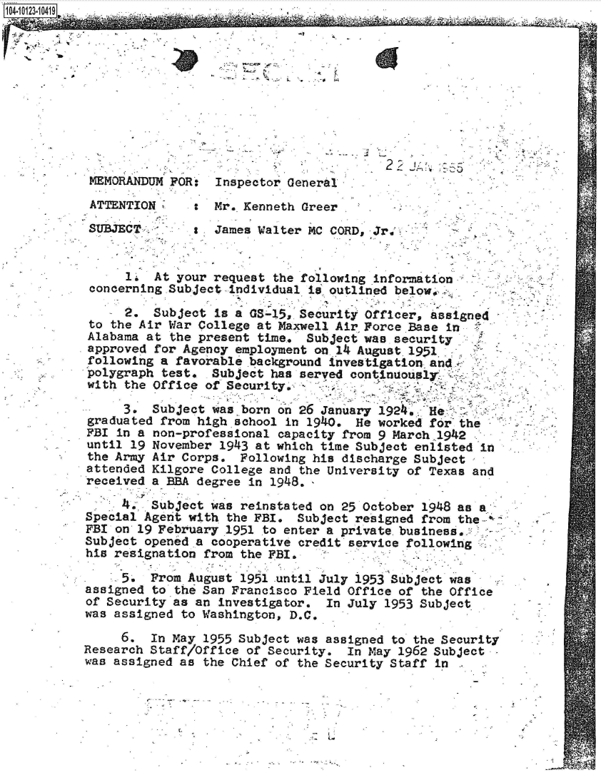 handle is hein.jfk/jfkarch39510 and id is 1 raw text is: 




04-1223-10419






  MEMORANDUM FOR: Inspector General.

  ATTENTION       Mr. Kenneth Greer

  SUBJECT         James Walter MC CORD, Jr,.     -


       1  At your request the following information
  concerning Subject individual is. outlined below.

       2. Subject is a GS-15, Security Officer, assigned
  to the Air War College at Maxwell Air Force Base in
  Alabama at the present time, Subject wae. security
  approved for Agency employment on. 14 August. 1951
  following a favorable .background investigation and.
  polygraph test. Subject has served continuously.
  with the Office of Security.

      3.  Subject was _born on 26 January 1924. He
  graduated from high school in 1940. He worked for the
  FBI in a non-professional capacity from 9 March 1942
  until 19 November 1943 at which time Subject enlisted in
  the Army Air Corps. Following his discharge Subject
  attended Kilgore College and the University of Texas and
  received a BBA degree in 1948.,

      4*, Subject was reinstated on 25 October 1948 as
 Special Agent with the FBI. Subject resigned from the-:
 FBI on 19 February 1951 to enter a private. business,
 Subject opened a cooperative credit service following
 his resignation from the FBI.

      5.  From August 1951 until July 1953 Subject was
 assigned to the San Francisco Field Office of the Office
 of Security as an investigator. In July 1953 Subject
 was assigned to Washington, D.C.

      6.  In May 1955 Subject was assigned to the Security
 Research Staff/Office of Security. In May 1962 Subject
 was assigned as the Chief of the Security Staff in


