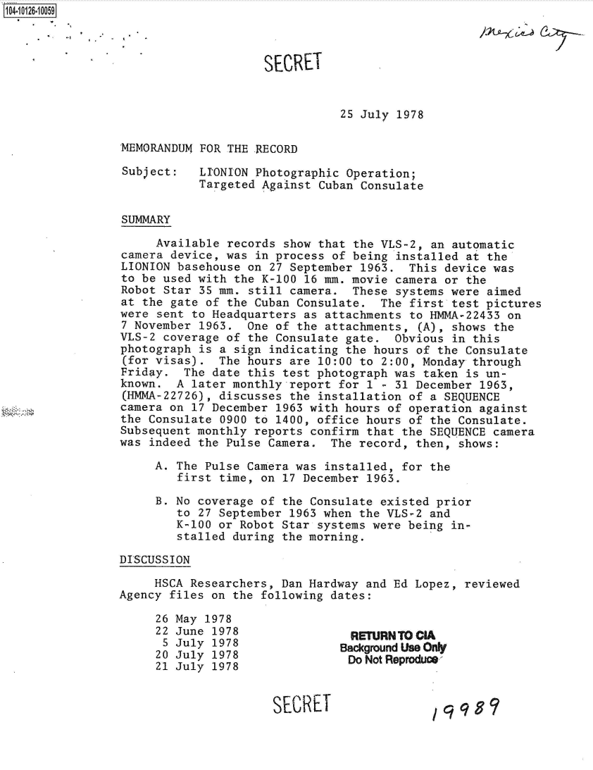 handle is hein.jfk/jfkarch39610 and id is 1 raw text is: 104-10126-10059



                                     SECRET


                                                25 July 1978

                MEMORANDUM  FOR THE RECORD

                Subject:    LIONION Photographic Operation;
                            Targeted Against Cuban Consulate


                 SUMMARY

                     Available  records show that the VLS-2, an automatic
                 camera device, was in process of being installed at the
                 LIONION basehouse on 27 September 1963. This device was
                 to be used with the K-100 16 mm. movie camera or the
                 Robot Star 35 mm. still camera. These systems were aimed
                 at the gate of the Cuban Consulate. The first test pictures
                 were sent to Headquarters as attachments to HMMA-22433 on
                 7 November 1963. One of the attachments,  (A), shows the
                 VLS-2 coverage of the Consulate gate. Obvious  in this
                 photograph is a sign indicating the hours of the Consulate
                 (for visas). The hours are 10:00 to 2:00, Monday through
                 Friday. The date this test photograph was taken is un-
                 known. A  later monthly report for 1 - 31 December 1963,
                 (HMMA-22726), discusses the installation of a SEQUENCE
                 camera on 17 December 1963 with hours of operation against
                 the Consulate 0900 to 1400, office hours of the Consulate.
                 Subsequent monthly reports confirm that the SEQUENCE camera
                 was indeed the Pulse Camera. The record, then, shows:

                     A. The Pulse Camera was installed, for the
                        first time, on 17 December 1963.

                     B. No coverage of the Consulate existed prior
                        to 27 September 1963 when the VLS-2 and
                        K-100 or Robot Star systems were being in-
                        stalled during the morning.

                DISCUSSION

                     HSCA Researchers, Dan Hardway and Ed Lopez, reviewed
                Agency files on the following dates:
                     26 May 1978
                     22 June 1978                RETURNTOCIA
                     5  July 1978               Bacground Use OnY
                     20 July 1978                Do Not Reprodue
                     21 July 1978


                                      SECRET


