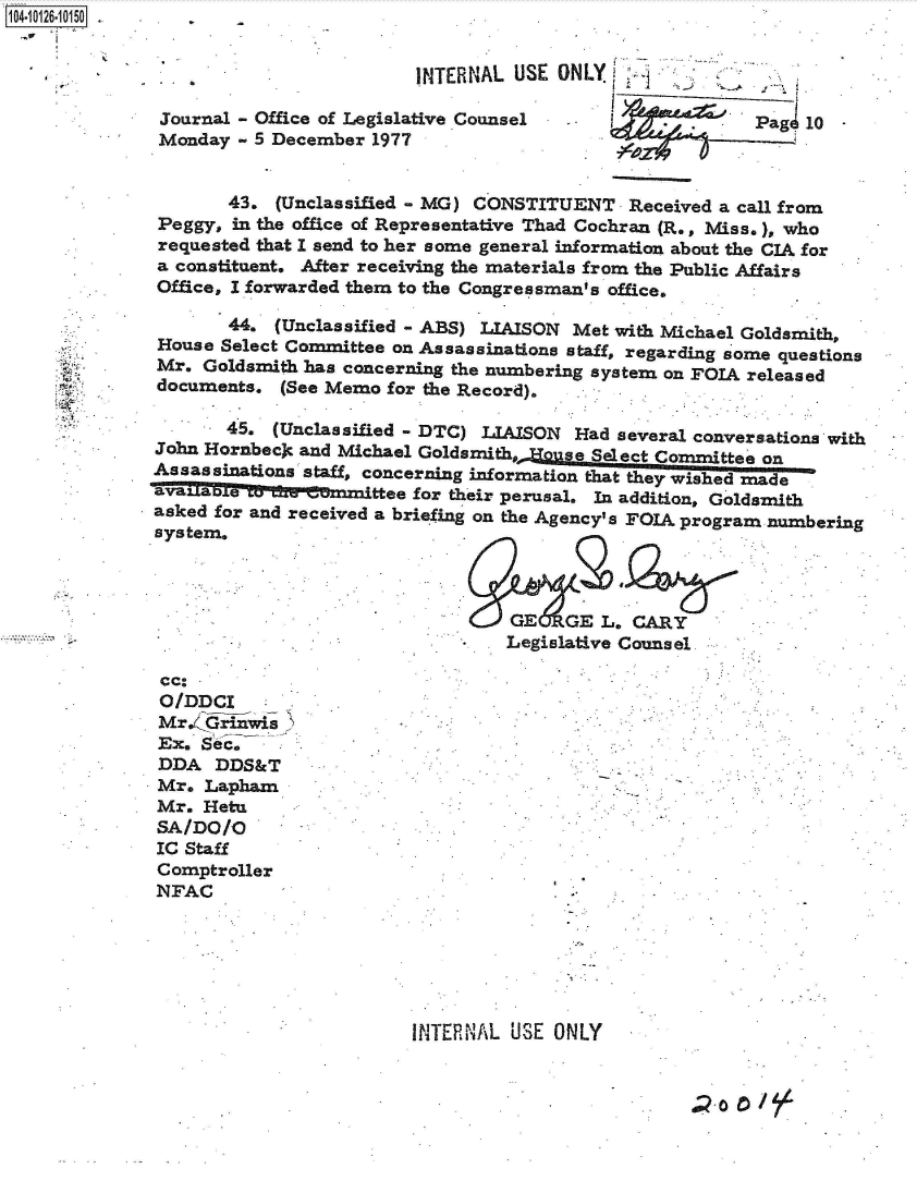 handle is hein.jfk/jfkarch39615 and id is 1 raw text is: 4-i126 10150  .


                                      INTERNAL USE ONLY

              Journal - Office of Legislative Counsel -               Pag  10
              Monday - 5 December 1977


                    43.  (Unclassified - MG) CONSTITUENT  Received a call from
              Peggy, in the office of Representative Thad Cochran (R., Miss.), who
              requested that I send to her some general information about the CIA for
              a constituent. After receiving the materials from the Public Affairs
              Office, I forwarded them to the Congressman's office.

                    44.  (Unclassified - ABS) LIAISON Met with Michael Goldsmith,
              House Select Committee on Assassinations staff, regarding some questions
              Mr. Goldsmith has concerning the numbering system on FOIA released
              documents. (See Memo for the Record).

                    45. (Unclassified - DTC) LIAISON Had several conversations with
             John Hornbeck and Michael Goldsmith. JHouse Seleta Commttee on
             Assassinations staff, concerning information that they wished made
               alaettee for their perusal. In addition, Goldsmith
             asked for and received a briefing on the Agency's FOIA program numbering
             system.



                                               GE   GE L. CARY
                                               Legislative Counsel

              cc.
              O/DDCI
              Mr.4Grinwis>
              Ex. Sec.
              DDA  DDS&T
              Mr. Lapham
              Mr. Hetu
              SA/DO/O
              IC Staff
              Comptroller
              NFAC






                                      INTERNAL USE ONLY


                                                                   20 0


