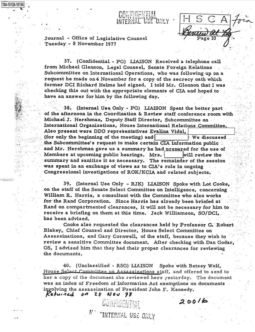handle is hein.jfk/jfkarch39618 and id is 1 raw text is: 


                         INTE2il'Al UE                  (3L A
 104-10126-10104


 journal - Office of Legislative Counsel            Page 10
 Tuesday - 8 November 1977


       37. (Confidential - PG) LIAISON Received a telephone call
from Michael Glennon, Legal Counsel, Senate Foreign Relations
Subcommittee on International Operations, who was following up on a
request he made on4 November for a copy of the secrecy oath which
former DCI Richard Helms had signed. I told Mr. Glennon that I was
checking this out with the appropriate elements of CIA and hoped to
have an answer for him by the following day.

       38. (Internal Use Only - PG) LIAISON Spent the better part
of the afternoon in the. Coordination & Review staff conference room with
Michael J. Hershman, Deputy Staff Director, Subcommittee on
International Organizations, House International Relations Committee.
Also present were DDO representatives Evalina Vidal,
(for only the beginning of the meeting) and       We  discussed
the Subcommittee's request to make certain C IXInformation public
and Mr. Hershman  gave us a summary he had Prewared for the use of
Members  at upcoming public hearings. Mrs. wj:vill review the
summary  and sanitize it as necessary. The remainder of the session
was spent in an exchange of views as to CIA's role in ongoing
Congressional investigations of ROK/KCIA and related subjects.

       39. (Internal Use Only - RJK) LIAISON Spoke with Lot Cooke,
on the staff of the Senate Select Committee on Intelligence, concerning
William R. Harris, a consultant with the Committee who also works
for the Rand Corporation. Since Harris has already been briefed at
Rand on. compartmented clearances, it will not be necessary for him to
receive a briefing on them at this time. Jack Williamson, SO/DCI,
has been advised.
       Cooke also requested the clearances held by Professor G. Robert
Blakey,. Chief Counsel and Director, House Select Committee on
Assassinations, and Gary Cornwell, of the staff, because they wish to
review a sensitive Committee document. After checking with Dan Godar,
OS, I advised him that they had their proper clearances for reviewing
the documents.

       40. (Unclassified - RSG) LIAISON Spoke with Betsey Wolf,
House SP1-_ Comnift~  onn             staff, and offered to send to
her a copy of the document she reviewed here yestcrday. The document
was an index of Freedom of Information Act exemptions on documents
inolving the assassination of President John F. Kennedy.
  a  w~e.d   aot Z-   Masi  77



                   T-N T!NTER:AL USE 0-!,


