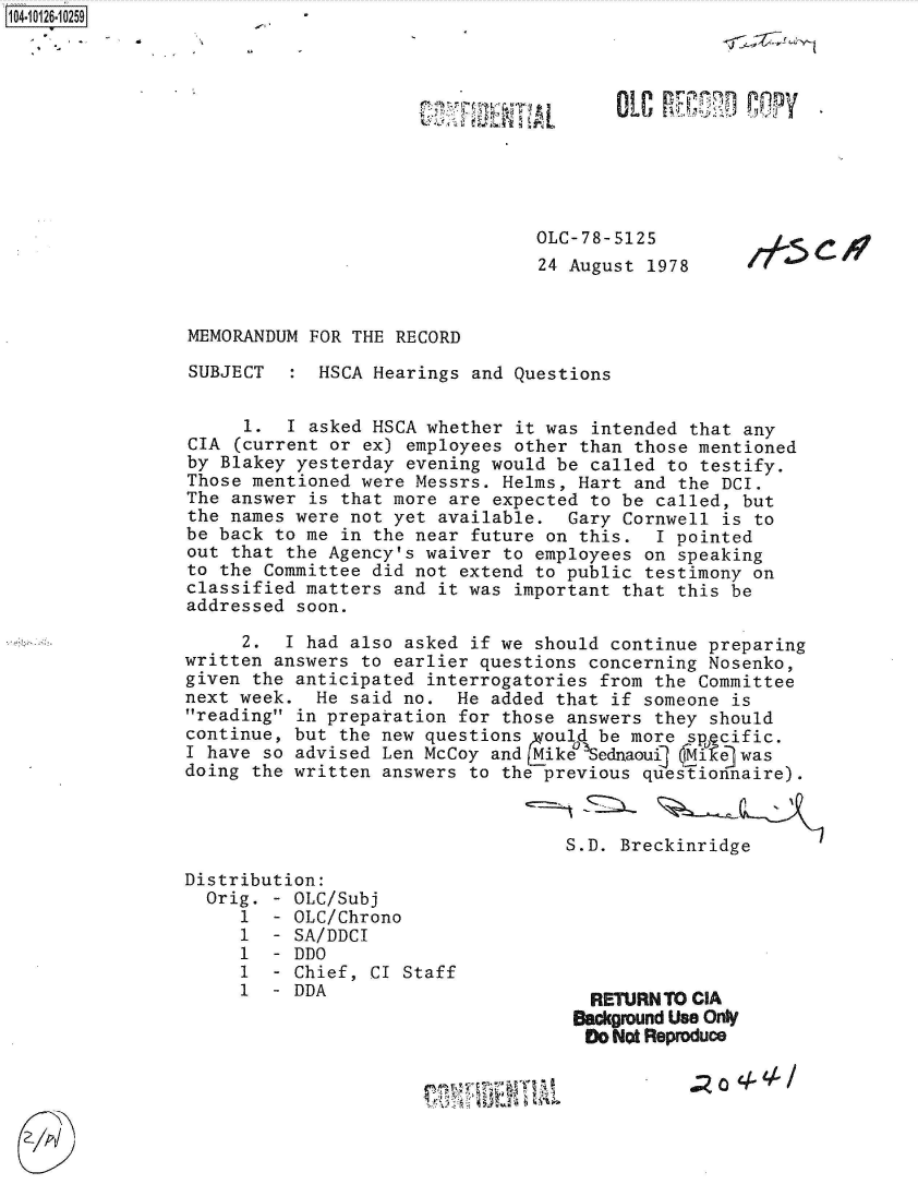 handle is hein.jfk/jfkarch39624 and id is 1 raw text is: 










OLC-78-5125
24 August 1978


I-5


MEMORANDUM  FOR THE RECORD

SUBJECT   :  HSCA Hearings and Questions


     1.   I asked HSCA whether it was intended that any
CIA  (current or ex) employees other than those mentioned
by Blakey yesterday  evening would be called to testify.
Those mentioned were Messrs.  Helms, Hart and the DCI.
The answer  is that more are expected to be called, but
the names were not yet  available.  Gary Cornwell is to
be back to me  in the near future on this.  I pointed
out that the Agency's waiver  to employees on speaking
to the Committee did not  extend to public testimony on
classified matters  and it was important that this be
addressed soon.

     2.  I had also asked  if we should continue preparing
written answers to earlier  questions concerning Nosenko,
given the anticipated  interrogatories from the Committee
next week.  He said no.  He  added that if someone is
reading in preparation  for those answers they should
continue, but the new questions  rould be more sp cific.
I have so advised Len McCoy  and Mike  ednaou1 Mike was
doing the written answers  to the previous questionnaire).



                                    S.D. Breckinridge


Distribution:
  Orig. - OLC/Subj
     1  - OLC/Chrono
     1  - SA/DDCI
     1  - DDO
     1  - Chief, CI Staff
     1  - DDA


  RETURNTO CIA
Background Use Onty
Do  Not Reproduce


104-10126-10259


. z 0 4,L 4 /


;4 U LIT?


