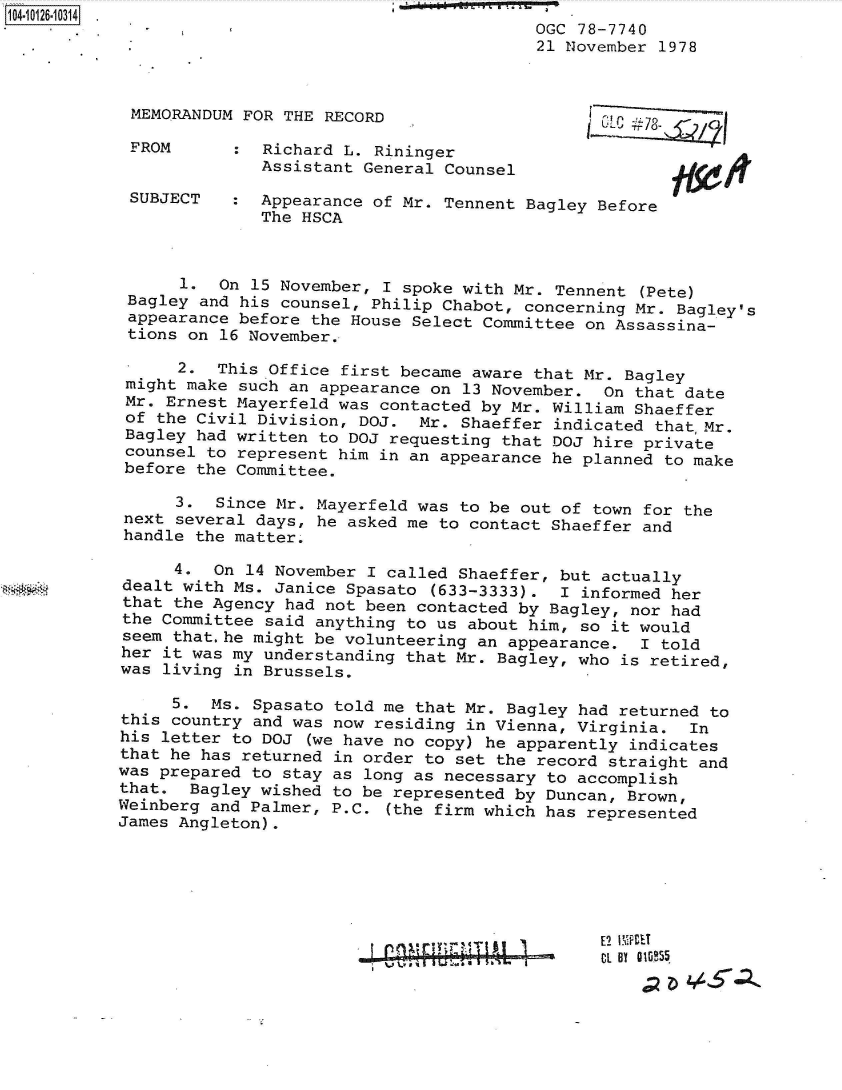 handle is hein.jfk/jfkarch39627 and id is 1 raw text is: 
                                         OGC 78-7740
                                         21 November 1978



 MEMORANDUM FOR THE RECORD

 FROM      :  Richard L. Rininger
              Assistant General Counsel

 SUBJECT   :  Appearance of Mr. Tennent Bagley Before
              The HSCA



      1.  On 15 November, I spoke with Mr. Tennent (Pete)
 Bagley and his counsel, Philip Chabot, concerning Mr. Bagley's
 appearance before the House Select Committee on Assassina-
 tions on 16 November.

      2.  This Office first became aware that Mr. Bagley
 might make such an appearance on 13 November.  On that date
 Mr. Ernest Mayerfeld was contacted by Mr. William Shaeffer
 of the Civil Division, DOJ.  Mr. Shaeffer indicated that,Mr.
 Bagley had written to DOJ requesting that DOJ hire private
 counsel to represent him in an appearance he planned to make
 before the Committee.

      3.  Since Mr. Mayerfeld was to be out of town for the
 next several days, he asked me to contact Shaeffer and
 handle the matter.

      4. On  14 November I called Shaeffer, but actually
dealt with Ms. Janice Spasato  (633-3333).  I informed her
that the Agency had not been contacted by Bagley, nor had
the Committee said anything to us about him, so it would
seem that.he might be volunteering an appearance.  I told
her it was my understanding that Mr. Bagley, who is retired,
was living in Brussels.

     5.  Ms. Spasato told me that Mr. Bagley had returned to
this country and was now residing in Vienna, Virginia.  In
his letter to DOJ  (we have no copy) he apparently indicates
that he has returned in order to set the record straight and
was prepared to stay as long as necessary to accomplish
that.  Bagley wished to be represented by Duncan, Brown,
Weinberg and Palmer, P.C. (the firm which has represented
James Angleton).


