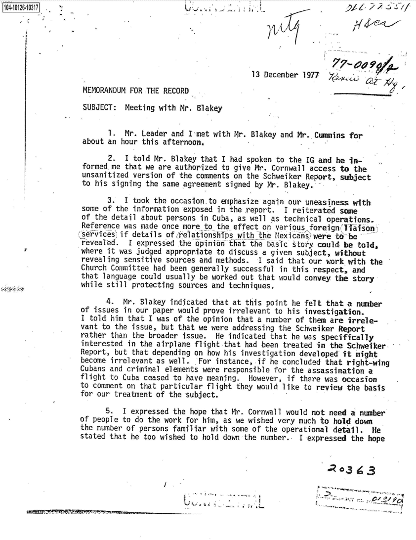 handle is hein.jfk/jfkarch39629 and id is 1 raw text is: 104-




                                                                           77-  oa

                                                        13 December 1977  Y
                MEMORANDUM FOR THE RECORD

                SUBJECT:  Meeting with Mr. Blakey


                      1.  Mr. Leader and Inmet with Mr. Blakey and Mr. Cummins for
                about an hour this afternoon.

                      2.  I told Mr. Blakey that I had spoken to the IG and he in-
                formed me that we are authorized to give Mr. Cornwall access to the
                unsanitized version of the comments on the Schweiker Report, subject
                to his signing the same agreement signed by Mr. Blakey.

                      3.  I took the occasion.to emphasize again our uneasiness with
                some of the information exposed in the report. I reiterated same
                of the detail about persons in Cuba, as well as technical operations.
                Reference was made once more to the effect on various foreignITlalsoni
                serics~if   details of relationships with the Mexicans)were t be
                revealed.  I expressed the opinion that the basic story could be told,
                where it was judged appropriate to discuss a given subject, without
                revealing sensitive sources and methods. I said that our work with  the
                Church Committee had been generally successful in this respect, and
                that language could usually be worked out that would convey the story
                while still protecting sources and techniques.

                     4.  Mr. Blakey indicated that at this point he felt that a number
               of  issues in our paper would prove irrelevant to his investigation.
               I told  him that I was of the opinion that a number of them are irrele-
               vant to the issue, but that we were addressing the Schweiker Report
               rather than the broader issue.  He indicated that he was specifically
               interested in the airplane flight that had been treated in the Schweiker
               Report, but that depending on how his investigation developed it might
               become irrelevant as well. . For instance, if he concluded that right-wing
               Cubans and criminal elements were responsible for the assassination a
               flight to Cuba ceased to have meaning.  However, if there was occasion
               to comment on that particular flight they would like to review the basis
               for our treatment of the subject.

                     5.  I expressed the hope that Mr. Cornwall would not need a number
               of people to do the work for him, as we wished very much to hold down
               the number of persons familiar with some of the operational -detail. He
               stated that he too wished to hold down the number.. I expressed the hope


                                                                           0o3  ig3


