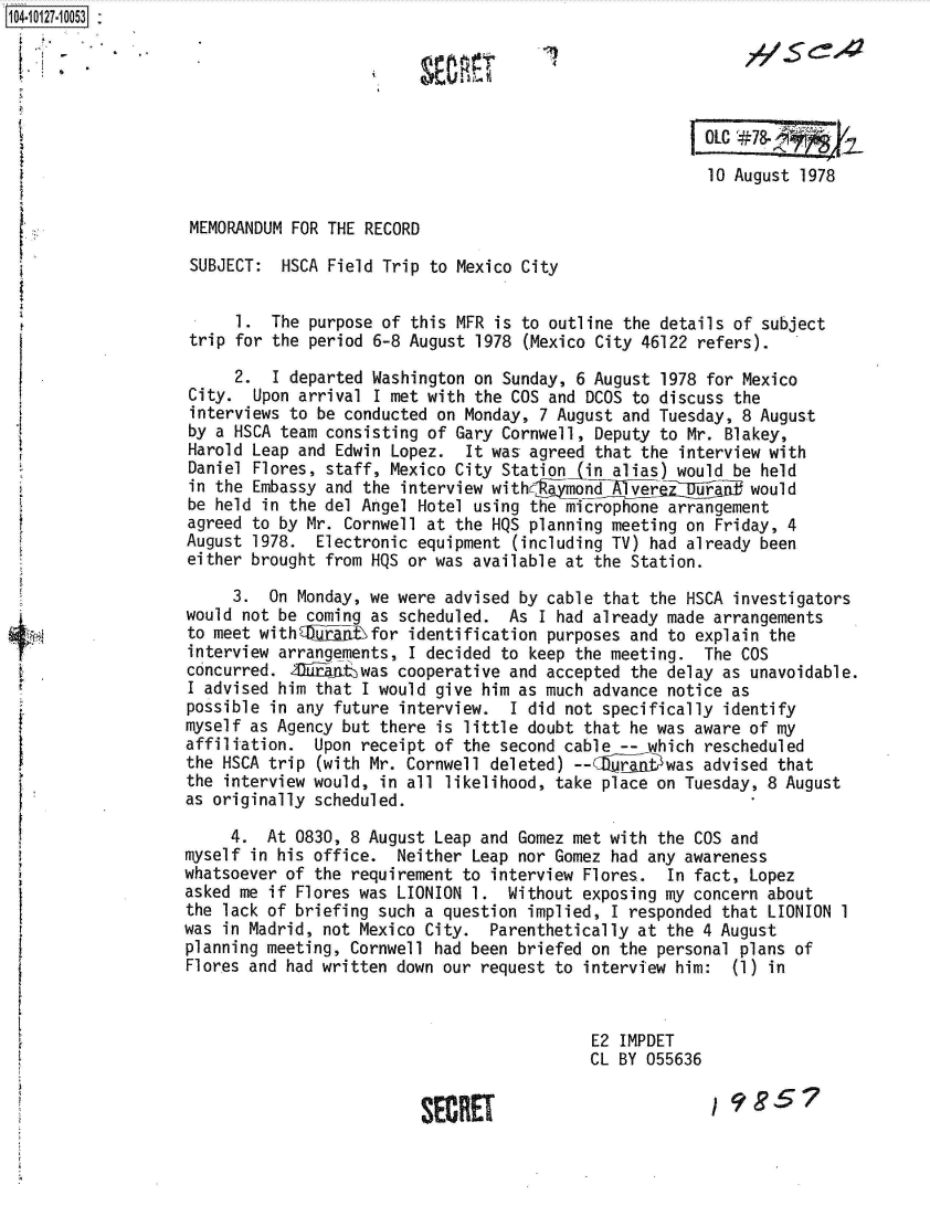 handle is hein.jfk/jfkarch39666 and id is 1 raw text is: 104-10127.10053:







                                                                            10 August 1978

                   MEMORANDUM FOR THE RECORD

                   SUBJECT:  HSCA Field Trip to Mexico City


                        1.  The purpose of this MFR  is to outline the details of subject
                   trip for the period 6-8 August 1978  (Mexico City 46122 refers).

                        2.  I departed Washington on Sunday, 6 August  1978 for Mexico
                   City.  Upon arrival I met with the COS and DCOS to discuss the
                   interviews to be conducted on Monday, 7 August and Tuesday, 8 August
                   by a HSCA team consisting of Gary Cornwell, Deputy to Mr.  Blakey,
                   Harold Leap and Edwin Lopez.  It was agreed that the  interview with
                   Daniel Flores, staff, Mexico City Station  in alias) would be held
                   in the Embassy and the interview withrgimpnd  Avereiiurlif   would
                   be held in the del Angel Hotel using the microphone arrangement
                   agreed to by Mr. Cornwell at the HQS planning meeting on Friday, 4
                   August 1978.  Electronic equipment (including TV) had already been
                   either brought from HQS or was available at the Station.

                        3.  On Monday, we were advised by cable that the HSCA investigators
                   would not be coming as scheduled.  As I had already made arrangements
                   to meet withEG4Eji tfor identification purposes and to explain the
                   interview arrangements, I decided to keep the meeting.  The COS
                   concurred. Xd~ainwas   cooperative and accepted the delay as unavoidable.
                   I advised him that I would give him as much advance notice as
                   possible in any future interview.  I did not specifically identify
                   myself as Agency but there is little doubt that he was aware of my
                   affiliation.  Upon receipt of the second cable -- which rescheduled
                   the HSCA trip (with Mr. Cornwell deleted) --CZiDjwas advised that
                   the interview would, in all likelihood, take place on Tuesday, 8 August
                   as originally scheduled.

                        4.  At 0830, 8 August Leap and Gomez met with the COS and
                   myself in his office.  Neither Leap nor Gomez had any awareness
                   whatsoever of the requirement to interview Flores.  In fact, Lopez
                   asked me if Flores was LIONION 1.  Without exposing my concern about
                   the lack of briefing such a question implied, I responded that LIONION 1
                   was in Madrid, not Mexico City.  Parenthetically at the 4 August
                   planning meeting, Cornwell had been briefed on the personal plans of
                   Flores and had written down our request to interview him:  (1) in


                                                               E2 IMPDET
                                                               CL BY 055636


                                             SECRET                         1985?


