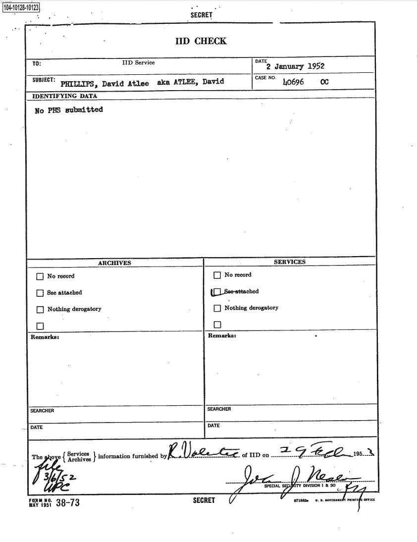 handle is hein.jfk/jfkarch39702 and id is 1 raw text is: 1O4~iO128~1O123


SECRET


IID   CHECK


TO:                       IID Service                            DATE2 January  192

SUBJECT: PHILLIPS,  David   Atlee   aka  ATLEE,   David     CASE NO. 40696  00

IDENTIFYING   DATA

No   PBS  submitted


                    ARCHIVES                                           SERVICES
  E  No record                                       O   No record

     See attached                                       e-   tched

  E] Nothing derogatory                              O   Nothing derogatory


Remarks:                                            Remarks:








SEARCHER                                            SEARCHER

DATE                                                DATE


The   o e  S        information furnished by      -- ---. of IID on   ...-. ..2  ..           195.


                                                                    SPE AL    TY DIVISION I


SECRET    (/


mV  n 9 80   U. S. ..Vllfid N-  -


g..OM A1951387


