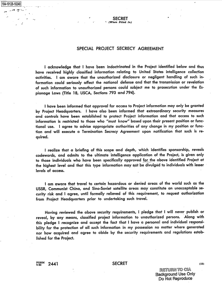 handle is hein.jfk/jfkarch39714 and id is 1 raw text is: 104-10128-10240


                                                            SECRET
                                                          (When Fed In)




                                         SPECIAL   PROJECT SECRECY AGREEMENT



                       I acknowledge   that I have been  indoctrinated in the Project identified below and thus
                  have  received highly classified information relating to United States intelligence collection
                  activities. I am aware   that the unauthorized disclosure or negligent handling  of such in-
                  formation  could seriously affect the national defense and that the transmission or revelation
                  of such information to unauthorized  persons could subject me  to prosecution under  the Es-
                  pionage  Laws  (Title 18, USCA, Sections 793 and 794).


                       I have been informed that approval for access to Project information may only be granted
                  by  Project Headquarters.  I have  also been  informed that extraordinary  security measures
                  and  controls have  been established to protect Project information and  that access to such
                  information is restricted to those who must know  based upon  their present position or func-
                  tional use.  I agree to advise appropriate  authorities of any change in my position or func-
                  tion and  will execute a Termination  Secrecy Agreement   upon  notification that such is re-
                  quired.


                       I realize that a briefing of this scope and depth, which  identifies sponsorship, reveals
                  codewords,  and  admits  to the ultimate intelligence application of the Project, is given only
                  to those individuals who  have been  specifically approved for the above identified Project at
                  the highest level and that this type information may qot be divulged to individuals with lesser
                  levels of access.


                       I am  aware  that travel to certain hazardous or denied areas of the world such  as the
                  USSR,  Communist   China, and  Sino-Soviet satellite areas may constitute an unacceptable se-
                  curity risk and I agree, until formally relieved of this requirement, to request authorization
                  from  Project Headquarters  prior to undertaking  such travel.


                       Having  reviewed  the above  security requirements, I pledge that I will never publish or
                  reveal, by  any  means, classified project information to unauthorized persons.  Along  with
                  this pledge  I recognize and accept  the fact that I have a personal and individual responsi-
                  bility for the protection of all such information in my possession no matter where generated
                  nor  how  acquired  and agree  to abide  by the security requirements and  regulations estab-
                  lished for the Project.




                  4-6    2441                               SECRET                                         (12)

                                                                                   Background   Use Only
                                                                                     Do Not  Reproduce


