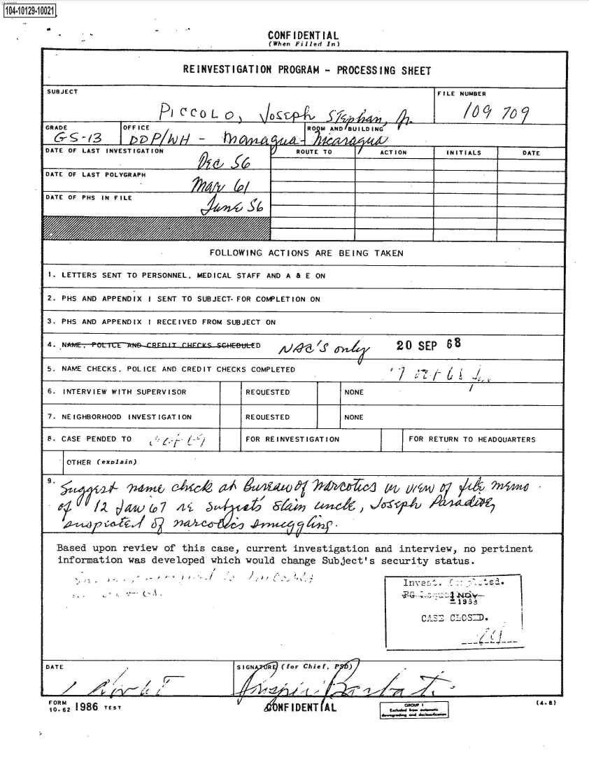 handle is hein.jfk/jfkarch39775 and id is 1 raw text is: 14  2910021


CONFIDENT  IAL
(When Filled In)


                           REINVESTIGATION   PROGRAM  -  PROCESSING  SHEET

SUBJECT                                                                     FILE NUMBER



GRADE          OFFICE                              ROMAD/BUILDING


DATE OF LAST INVESTIGATION                       ROUTE TO        ACTION       INITIALS       DATE


DATE OF LAST POLYGRAPH


DATE OF PHS IN FILE






                                FOLLOWING  ACTIONS   ARE BEING  TAKEN

 1. LETTERS SENT TO PERSONNEL. MEDICAL STAFF AND A & E ON


 2. PHS AND APPENDIX I SENT TO SUBJECT- FOR COMPLETION ON


 3. PHS AND APPENDIX I RECEIVED FROM SUBJECT ON


 4. NAME. ru .                           D   ,iJ4-g'f               20   SEP  s


 5. NAME CHECKS. POLICE AND CREDIT CHECKS COMPLETED                 /         6


 6. INTERVIEW WITH SUPERVISOR          REQUESTED          NONE


 7. NEIGHBORHOOD INVESTIGATION         REQUESTED          NONE

 S. CASE PENDED TO    $o-*             FOR REINVESTIGATION             FOR RETURN TO HEADQUARTERS


   OTHER  (explain)









   Based upon  review  of  this case,  current  investigation   and  interview,   no pertinent
   information  was  developed  which  would  change  Subject's   security  status.












DATE                                 SIGN  A  (for Chief,
                          /7- /4)


FORM
10-12 1986 rE s -Y


(4.8)


V
     MHFIDENT(AL


