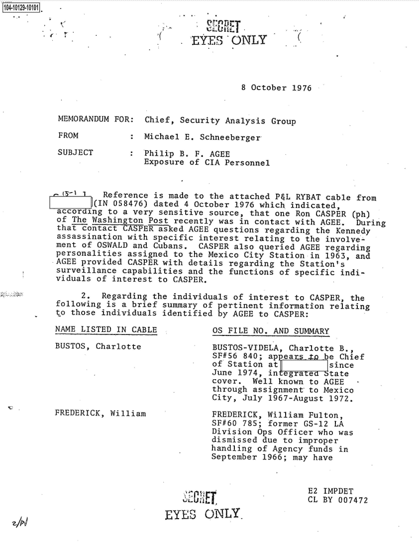handle is hein.jfk/jfkarch39787 and id is 1 raw text is: 1104-


EYES ONLY


8 October 1976


MEMORANDUM FOR:  Chief, Security Analysis Group

FROM          :  Michael E. Schneeberger

SUBJECT       :  Philip B. F. AGEE
                 Exposure of CIA Personnel


         Reference is made to the attached P&L RYBAT cable from
       (IN 058476) dated 4 October 1976 which indicated,
accor ing to a very sensitive source, that one Ron CASPER (ph)
of The Washington Post recently was in contact with AGEE.  During
that contact CASPER asked AGEE questions regarding the Kennedy
assassination with specific interest relating to the involve-
ment of OSWALD and Cubans.  CASPER also queried AGEE regarding
personalities assigned to the Mexico City Station in 1963, and
AGEE provided CASPER with details regarding the Station's
surveillance capabilities and the functions of specific indi-
viduals of interest to CASPER.

     2.  Regarding the individuals of interest to CASPER, the
following is a brief summary of pertinent information relating
to those individuals identified by AGEE to CASPER:


NAME LISTED IN CABLE

BUSTOS, Charlotte






FREDERICK, William


OS FILE NO. AND SUMMARY


BUSTOS-VIDELA, Charlotte B.,
SF#56 840; ap ears to be Chief
of Station at          since
June 1974, integrated btate
cover.  Well known to AGEE   -
through assignment to Mexico
City, July 1967-August 1972.

FREDERICK, William Fulton,
SF#60 785; former GS-12 LA
Division Ops Officer who was
dismissed due to improper
handling of Agency funds in
September 1966; may have


E2 IMPDET
CL BY 007472


   Y    re

EYES ONfLY,


(.


