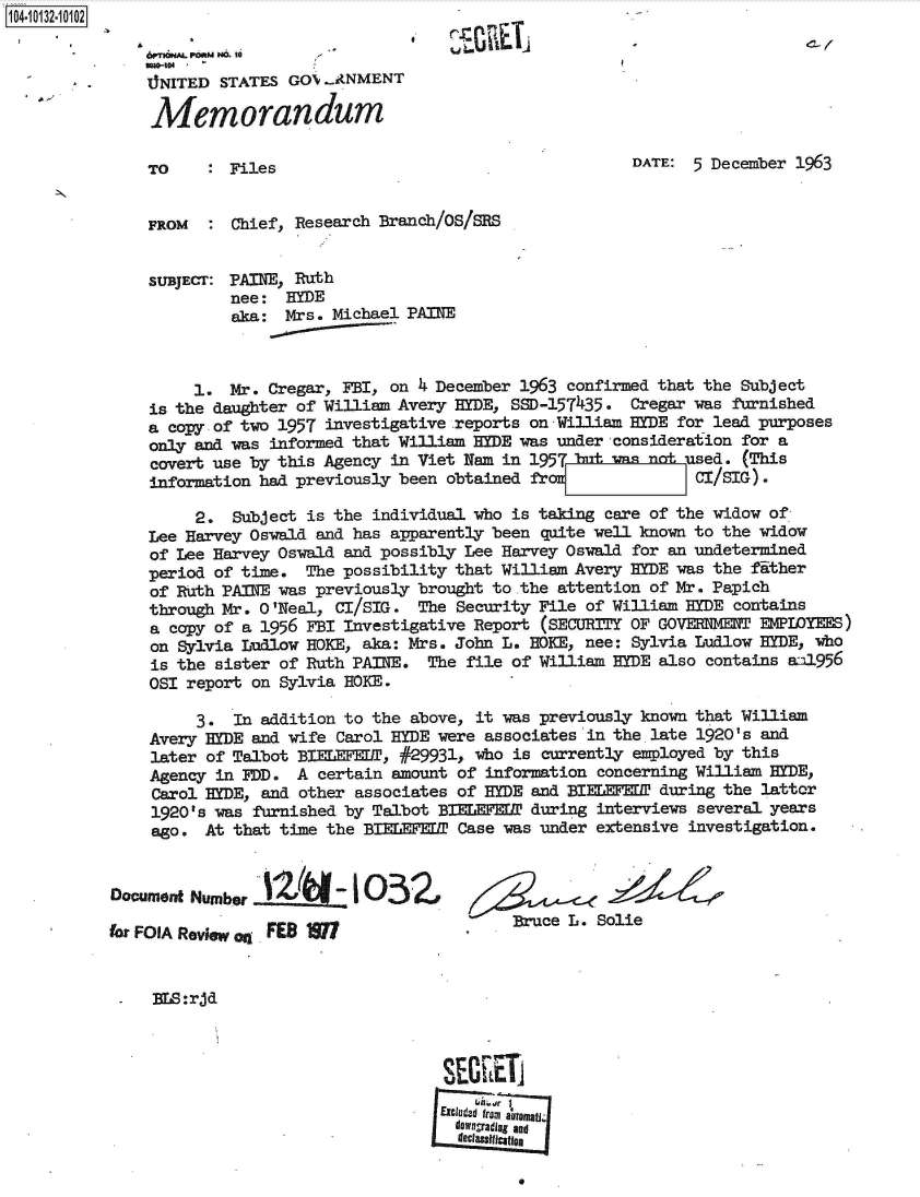 handle is hein.jfk/jfkarch39935 and id is 1 raw text is: 104-10132-10102

               6rnhmPORMN. 10  
               . NITED STATES GOX...ANMENT

               Memorandum

               TO    : Files                                      DATE: 5 December 1963


               FROM  :  Chief, Research Branch/OS/SRS


               SUBJECT: PAINE, Ruth
                       nee:  HYDE
                       aka:  Mrs. Michael PAINE



                    1. Mr. Cregar, FBI, on 4 December 1963 confirmed that the Subject
               is the daughter of William Avery HYDE, SSD-157435. Cregar was furnished
               a copy of two 1957 investigative reports on William yDE for lead purposes
               only and was informed that William HYDE was under consideration for a
               covert use by this Agency in Viet Nam in 1957Int uasenotdued. (This
               information had previously been obtained fro   =          CI/SIG).

                    2.  Subject is the individual who is taking care of the widow of
               Lee Harvey Oswald and has apparently been quite well known to the widow
               of Lee Harvey Oswald and possibly Lee Harvey Oswald for an undetermined
               period of time. The possibility that William Avery HYDE was the fither
               of Ruth PAINE was previously brought to the attention of Mr. Papich
               through Mr. 0 'Neal, CI/SIG. The Security File of William HYDE contains
               a copy of a 1956 FBI Investigative Report (SECURITY OF GOVEMENT EMPIOYEES)
               on Sylvia Ludlow HOKE, aka: Mrs. John L. HOKE, nee: Sylvia Ludlow HYDE, who
               is the sister of Ruth PAINE. The file of William HYDE also contains   .a11956
               OSI report on Sylvia HOKE.

                    3.  In addition to the above, it was previously known that William
               Avery HYDE and wife Carol HYDE were associates in the late 1920's and
               later of Talbot BIELEFEDT, #29931, who is currently employed by this
               Agency in FDD. A  certain amount of information concerning William HYDE,
               Carol HYDE, and other associates of HYDE and BIEEF¶EDP during the lattor
               1920's was furnished by Talbot BIELEFEDT during interviews several years
               ago.  At that time the BIELEFEDT Case was under extensive investigation.


           Document Number  2I -1 O3Z

           fr FOA Review Oq FES M                     Buce L. Solie


               Na:rjd





                                              Excuded fromt automa
                                              dOragradlag and
                                              decltaslae


