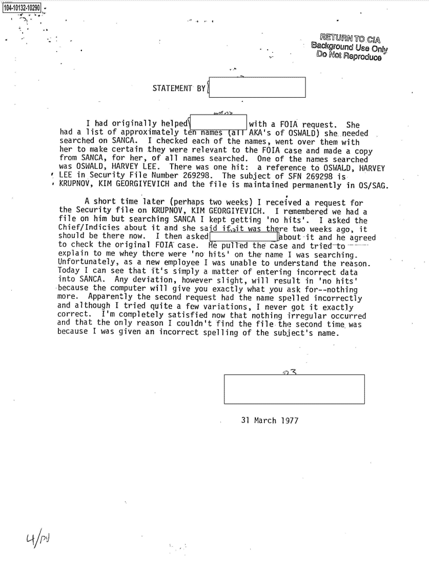 handle is hein.jfk/jfkarch39952 and id is 1 raw text is: 104-10132-10290


                  . RETURN To CIA
                                                                      Background Us Only
                                                                        DO Doo Reproduce


                                  STATEMENT BY



                   I had originally helped              with a FOIA  request.  She
             had a list of approximately ten names  (all AKA's of OSWALD) she.needed
             searched on SANCA.  I checked each of the names, went over  them with
             her to make certain they were relevant to the FOIA case and made  a copy
             from SANCA, for her, of all names searched.  One of the names  searched
             was OSWALD, HARVEY LEE.  There was one hit:  a reference to OSWALD,  HARVEY
             LEE in Security File Number 269298.  The subject of SFN 269298  is
             KRUPNOV, KIM GEORGIYEVICH and the file is maintained permanently  in OS/SAG.

                   A short time later (perhaps two weeks) I received a request  for
             the Security file on KRUPNOV, KIM GEORGIYEVICH.  I remembered we  had a
             file on him but searching SANCA I kept getting 'no hits'.  I asked  the
             Chief/Indicies about it and she said if, it was there two weeks ago, it
             should be there now.  I then asked                 bout-it and he agreed
             to check the original FOIA case.  He pull-ed the case and tried-to
             explain to me whey there were 'no hits' on the name I was searching.
             Unfortunately, as a new employee I was unable to understand the reason.
             Today I can see that ft's simply a matter of entering incorrect data
             into SANCA. Any  deviation, however slight, will result in 'no hits'
             because the computer will give you exactly what you ask for--nothing
             more. Apparently  the second request had the name spelled incorrectly
             and although I tried quite a few variations, I never got it exactly
             correct.  I'm completely satisfied now that nothing irregular occurred
             and that the only reason I couldn't find the file the second time was
             because I was given an incorrect spelling of the subject's name.


4~~) -~


31 March 1977


