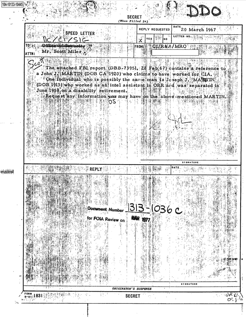 handle is hein.jfk/jfkarch39994 and id is 1 raw text is:    1O4~O1331O45 ~ .,.0 _____
104,4..'                 .
                  44~ a4-


  p


  SECRET
(When P~ied In)'


                                          DATE
                               REPLY REQUESTED,  20 March 1967
           SED LETTER1YS               N  LETTER NO.,.

                               x       N

 -! i b tt               j     RNff . /R  /MRO             12: 1 1

                 16  rr

              T~,   ttab~e ~ ~~tv(Dfl~~3 9.1  Fe67)ritr:1a iiefereuce lo
a Ji6hn' :- 4TM   C_'1920) Who C1 ins to haew'kLr 1A.,


  `D~i 13) ihhp worced a saninte1 asaitotat. inORa dws eaatd,
junrl          d sait'r~re me nt,           A 1' t

  4.    titiny q~rmatin:'= may havuln th abv         ARI
        i IVA.











                                                Sti GKATUR:
   A    1~~<j., RPY       ~II~        4   DT

        ~  ~ V I ~ 4.'4 ,i'~'4 41
        4I.~4'~     ~,  4h :!4







    '.4.. 4 t 44'. fr P IA ~ . . ..... ...



              T                     jj ..



   4I_



       ORIGINATO             S SUSPENSE,


FORM


/


Q'0


SECRET


(PIJI


