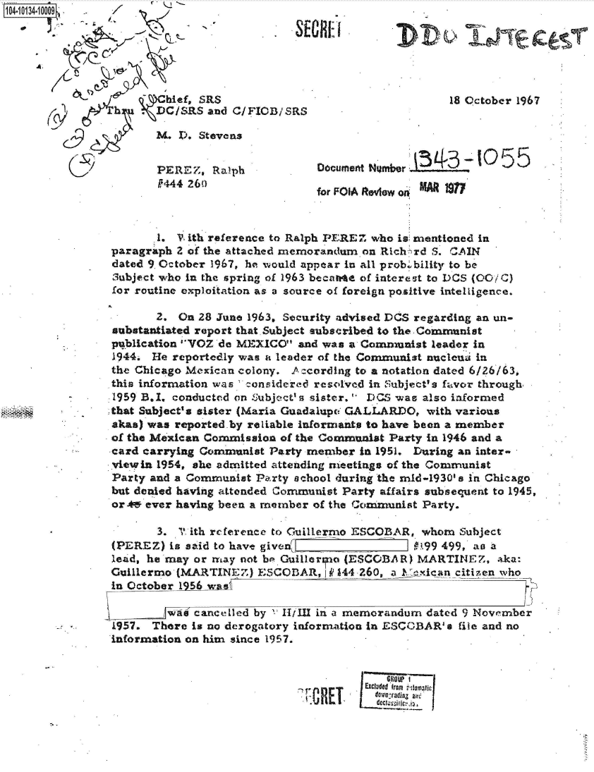 handle is hein.jfk/jfkarch39996 and id is 1 raw text is: 104-10134


A,


                    hief, SRS
            h   .DC/RS and C/FICB/SRS

                   3. D. Stevens


                   PEREZ,  Ralph
                   P444 26()


                     18 October 1967




Document H mber        -  0  55

for FOIA Review on


       1. V ith reference to Ralph PEREZ who is mentioned in
paragraph 2 of the attached memorandum on Rich rd S. CAIN
dated 9 October 1967, he would appear in all prob .bility to be
3ubject who in the spring of 1963 becarte of interest to DCS (00/4C)
for routine exploitation as a source of foreign positive intelligence.

       2. On 28 June 1963, Security advised DOS regarding an un-
substantiated report that. Subject subscribed to the Communist
publication VOZ do MEXICO  and was a Communist  leader in
1944. He reportedly was a leader of the Communist nucleui in
the Chicago Mexican colony. Ac cording to a notation dated 6/26/63,
this information was c-onsidered resolved in Subject's favor through
1959 B.I. conducted on Subject' s sister. DCS was also informed
that Subject's sister (Maria Guadalupc GALLARDO, with various
akas) was reported.by reliable informants to have been a member
of the Mexican Commission of the Communist Party in 1946 and a
card carrying Communist Party member  in 1951. During an inter-
viewin 1954, she admitted attending ieetings of the Communist
Party and a Communist Party school during the mid-1930's in Chicago
but denied having attended Communist Party affairs subsequent to 1945,
orA49 ever having been a member of the Communist Party.

       3. ? ith reference to Guillermo ESCOBAR, whom  Subject
(PEREZ)  is said to have given_ _1.99 499, ao a
lead, he may or may not be Guillar to (ESCOBAR) MARTINEZ,   aka:
Guillermo (MARTINEZ)   ESCODAR,  I P 44 260, a.:exlcan citizenwho
in October 1956 wae

         was cancelled by 11111 in a memorandum  dated 9 November
1957. There is no derogatory information in ESCOBAR' s file and no
information on him since 1957.


                                           G10UP  I
                              .        Excluded fron t ti e tic
                                         dowestadigz alt.
                                         deco iic i.


OREI


out&
,VDV ,:6-ne


