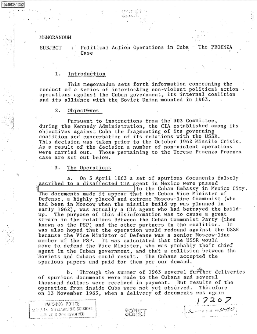 handle is hein.jfk/jfkarch40014 and id is 1 raw text is: 104-10135-10322


MEMORANDUM


SUBJECT


:  Political Ac.tion Operations in Cuba - The PROENZA
   Case


      1.  Introduction

          This memorandum sets forth information concerning the
 conduct of a- series of interlocking non-violent political action
 operations against the Cuban government, its -internal coalition
 and its alliance with the Soviet Union mounted in 1963.

      2. .Object4ves

          Pursuant -to instructions from the 303 Committee,
 during the Kennedy Administration, the CIA established among its
 objectives against Cuba the fragmonting of its governing
 coalition and exacerbation of its relations with the USSR.
 This decision was taken prior to the October 1962 Missile Crisis.
 As a result of the decision a number of non-violent operations
 were carried out.  Those pertaining to the Teresa Proenza Proenza
 case are set out below.

      3.  The Operations

          a.  On 3 April 1963 a set of spurious documents falsely
 ascribed to a disaffected CIA agent in Mexico were passed
                                to the Cuban Embassy in Mexico City.
The  documents made it appear that the Cuban Vice Minister of
Defense,  a highly placed and extreme Moscow-line Communist (who
had been  in Moscow when the missile build-up was planned in
early  1962), was actually a CIA agent who had betrayed the build-
up.  The  purpose of this disinformation was to cause a great
strain  in the relations between the Cuban Communist Party (then
known as  the PSP) and the other partners in the coalition.  It
was also  hoped that the operation would redound against the USSR
because  the Vice Minister of Defense was a senior Moscow-line
member  of the PSP.  It was calculated that the USSR would
move to  defend the Vice Minister, who was probably their chief
agent  in the Cuban government, and that a collision between the
-Soviets and Cubans could result.  The Cubans accepted the
spurious papers  and paid for them per our demand.

         b.   Through the summer of 1963 several further deliveries
of spurious  documents were made to the Cubans and several
thousand dollars  were received in payment.  But results of the
operation  from inside Cuba were not yet observed.  Therefore
on 13 November  1963, when a delivery of documents was again
              ~~~~7: 0---**--                               77 o


I .2


      If.-,
- ~
     ~  .


- I-
* ~..


