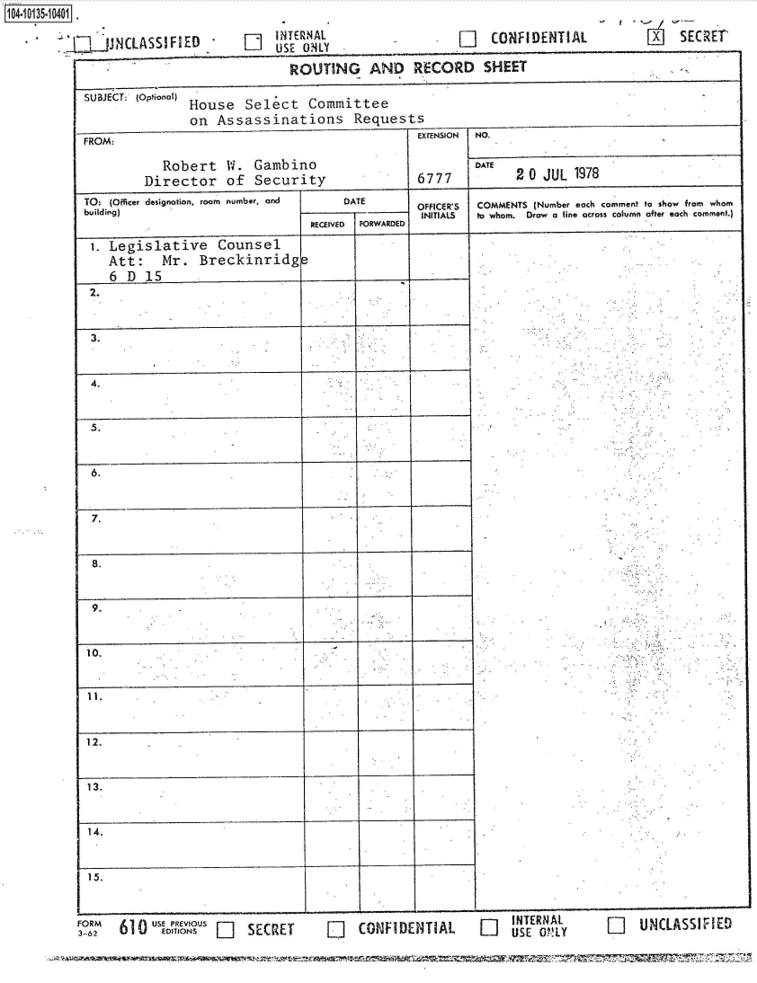 handle is hein.jfk/jfkarch40022 and id is 1 raw text is: 104.115.00

               -~ V1JJNLASIF~E   LiINTERNAL


[]   CONFIDENTIAL


- r '-~ SECREt


FORM      USE PREVIOUS  SECRET
3-62  610 ~ EDITIONS    SCE


LiCONFIDENIHAL   US MINAL  LiUNLSSf


n UNCLASSIFIED


                             ROUTING AND RECORD SHEET

SUBJECT: (Optional)
               House  Select   Committee
               on  Assassinations Requests
FROM:                                         EXTENSION NO.

           Robert   W.  Gambino                       DATE
        Director of Security                  6777          2 0 JUL 1978

TO: (Oficer designation, room number, and  DATE      OFFICER'S  COMMENTS (Number each comment to show from whom
                                buildiEg         FINITIALS  to whom.  Draw  a line across column after each comment.)
                                RECEIVED FORYWARDED

 i. Legislative Counsel
   Att: Mr. Breckinridg
   6  D  15
 2.



 3.



 4.


 5.



 6.



 7.



 8.


 9,



 10,


 11.



 12.



 13.


 14.



 15.


