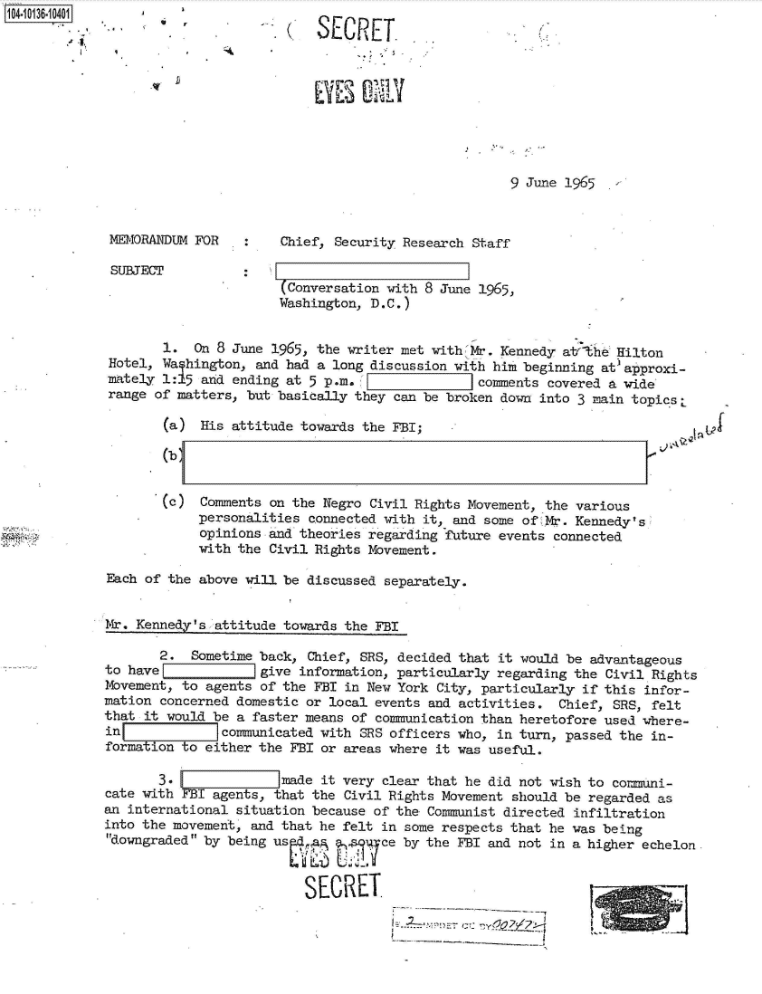 handle is hein.jfk/jfkarch40044 and id is 1 raw text is: 104-10136-10401g%                         JL I L
                   ... SECRET.









                                                                9 June 1965



             MEMORANDUM FOR        Chief, Security Research Staff

             SUBJECT
                                   (Conversation with 8 June 1965,
                                   Washington, D.C.)


                    1.  On 8 June 1965, the writer met with Mr. Kennedy atThe Hilton
             Hotel, Wa hington, and had a long discussion with him beginning at approxi-
             mately 1:15 and ending at 5 p.m.             jcomments  covered a wide
             range of matters, but basically they can be broken down into 3 main topics L

                    (a)  His attitude towards the FBI;

                    (b


                    (c)  Comments on the Negro Civil Rights Movement, the various
                        personalities connected with it, and some of Mr. Kennedy' s
                        opinions and theories regarding future events connected
                        with the Civil Rights Movement.

             Each of the above will be discussed separately.


             Mr. Kennedy's attitude towards the FBI

                   2.   Sometime back, Chief, SRS, decided that it would be advantageous
            to have             give information, particularly regarding the Civil Rights
            Movement, to agents of the FBI in New York City, particularly if this infor-
            mation concerned domestic or local events and activities. Chief, SRS, felt
            that it would be a faster means of communication than heretofore used where-
            in [7 communicated with SRS officers who, in turn, passed the in-
            form   on to either the FBI or areas where it was useful.

                   3.           imade   it very clear that he did not wish to comuni-
             cate with FBI agents, that the Civil Rights Movement should be regarded as
             an international situation because of the Communist directed infiltration
             into the movement, and that he felt in some respects that he was being
             downgraded by being used .; ?  qce  by the FBI and not in a higher echelon.


                                      SECRET


