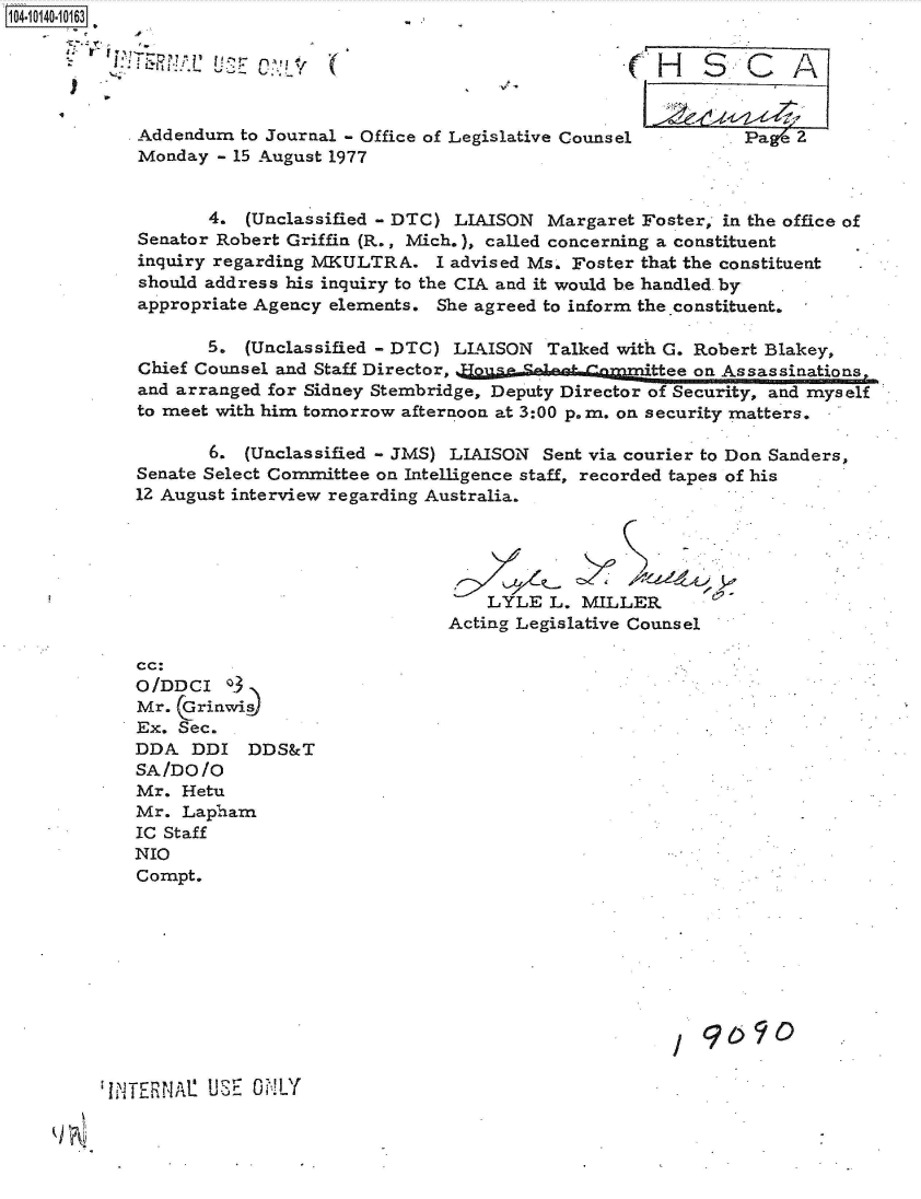 handle is hein.jfk/jfkarch40080 and id is 1 raw text is: 104-10140-10163





            Addendum  to Journal - Office of Legislative Counsel       Pae  2
            Monday  - 15 August 1977


                   4.  (Unclassified - DTC) LIAISON Margaret Foster, in the office of
            Senator Robert Griffin (R., Mich.), called concerning a constituent
            inquiry regarding MKULTRA.   I advised Ms. Foster that the constituent
            should address his inquiry to the CIA and it would be handled. by
            appropriate Agency elements. She agreed to inform the constituent.

                   5.  (Unclassified - DTC) LIAISON Talked with G. Robert Blakey,
            Chief Counsel and Staff Director,                 thee on Assassinations,
            and arranged for Sidney Stembridge, Deputy Director of Security, and myself
            to meet with him tomorrow afternoon at 3:00 p.m. on security matters.

                   6.  (Unclassified - JMS) LIAISON Sent via courier to Don Sanders,
            Senate Select Committee on Intelligence staff, recorded tapes of his
            12 August interview regarding Australia.





                                              LYLE  L. MILLER
                                          Acting Legislative Counsel

            cc:
            O/DDCI   o
            Mr.  Grinwi~s
            Ex. Sec.
            DDA   DDI  DDS&T
            SA/DO  /O
            Mr.  Hetu
            Mr.  Lapham
            IC Staff
            NIO
            Compt.







                                                                 9090,9


IiTE~N1 UiE  i!LY


