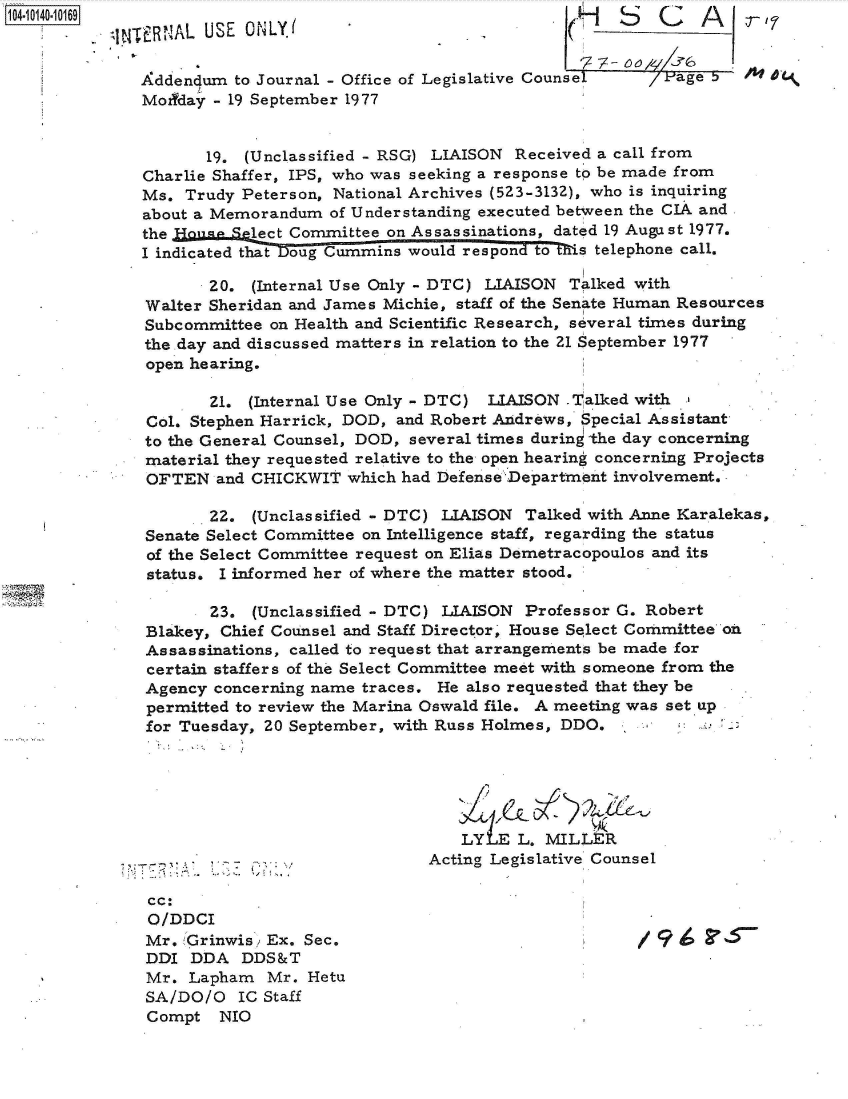handle is hein.jfk/jfkarch40081 and id is 1 raw text is: 1040-109                                                   MCr7
          q NTERNAL USE ONLY.                                   S 1C A

             Addendum  to Journal - Office of Legislative Counsel   Page b 5
             Modyday - 19 September 1977


                    19. (Unclassified - RSG) LIAISON Received a call from
             Charlie Shaffer, IPS, who was seeking a response to be made from
             Ms.  Trudy Peterson, National Archives (523-3132), who is inquiring
             about a Memorandum  of Understanding executed between the CIA and
             the Hoou  Select Committee on Assassinations, dated 19 August 1977.
             I indicated that Doug Cummins would respon to 's telephone call.

                    20.  (Internal Use Only - DTC) LIAISON Talked with
              Walter Sheridan and James Michie, staff of the Senate Human Resources
              Subcommittee on Health and Scientific Research, several times during
              the day and discussed matters in relation to the 21 September 1977
              open hearing.

                    21.  (Internal Use Only - DTC) LIAISON Talked with
              Col. Stephen Harrick, DOD, and Robert Andrews, Special Assistant
              to the General Counsel, DOD, several times during the day concerning
              material they requested relative to the open hearing concerning Projects
              OFTEN  and CHICKWIT  which had Defense Department involvement.

                    22.  (Unclassified - DTC) LIAISON Talked with Anne Karalekas,
              Senate Select Committee on Intelligence staff, regarding the status
              of the Select Committee request on Elias Demetracopoulos and its
              status. I informed her of where the matter stood.

                     23. (Unclassified - DTC) LIAISON Professor G. Robert
              Blakey, Chief Counsel and Staff Director' House Select Committee oh
              Assassinations, called to request that arrangements be made for
              certain staffers of the Select Committee meet with someone from the
              Agency concerning name traces. He also requested that they be
              permitted to review the Marina Oswald file. A meeting was set up
              for Tuesday, 20 September, with Russ Holmes, DDO.





                                               LY  E L. MILLER
                                            Acting Legislative Counsel

              cc:
              O/DDCI
              Mr. 'Grinwis; Ex. Sec.                              /9
              DDI DDA   DDS&T
              Mr. Lapham   Mr. Hetu
              SA/DO/O  IC Staff
              Compt  NIO


