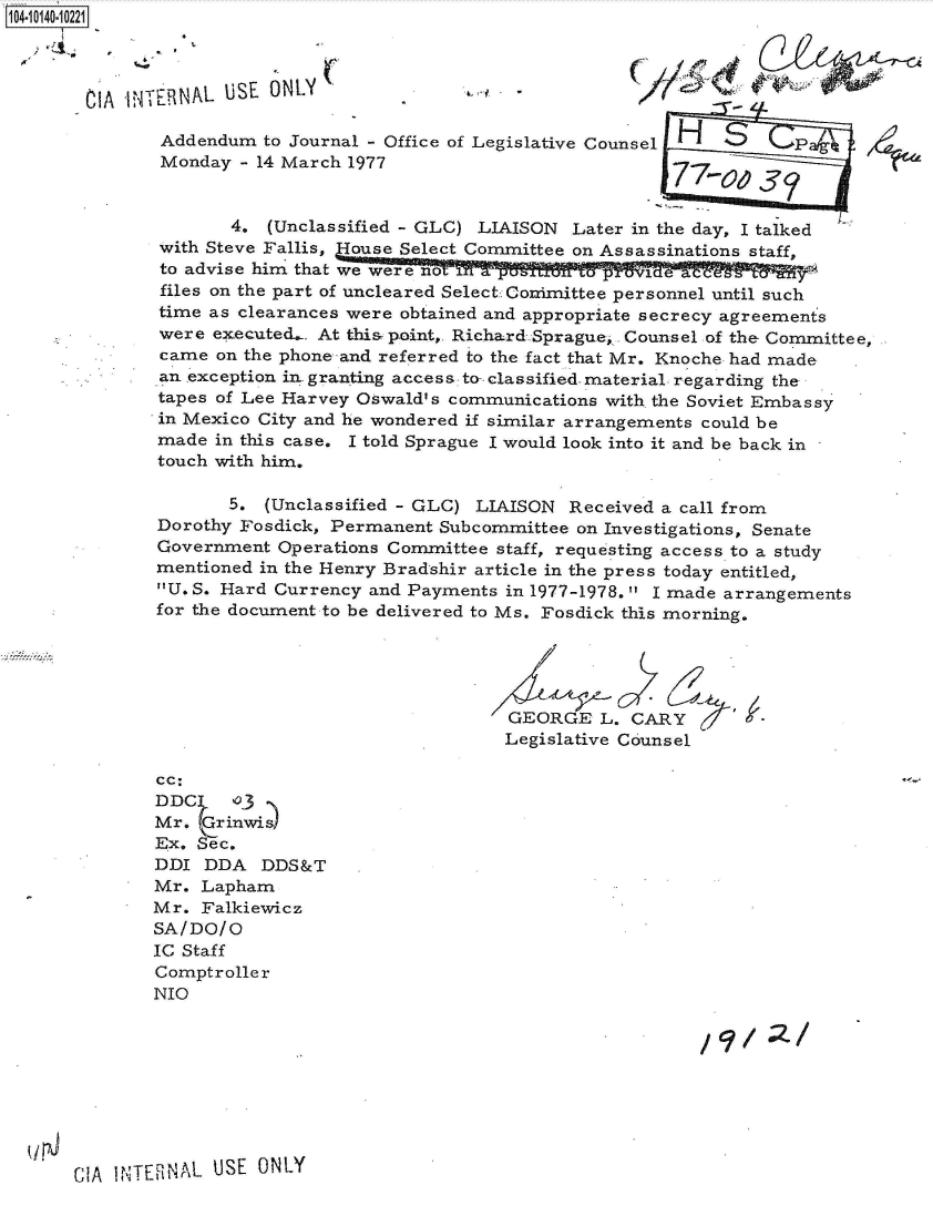 handle is hein.jfk/jfkarch40087 and id is 1 raw text is: 104-10140-10221



       CIA 'INER  AL USE ONLY

               Addendum to Journal - Office of Legislative Counsel HS p
               Monday - 14 March 1977


                     4.  (Unclassified - GLC) LIAISON Later in the day, I talked
              with Steve Fallis, House Select Committee on Assassinations staff,
              to advise him that we were noT
              files on the part of uncleared Select Conimittee personnel until such
              time as clearances were obtained and appropriate secrecy agreements
              were  executed.. At this point,. Richard Sprague, .Counsel .of the Committee,
              came  on the phone and referred to the fact that Mr. Knoche had made
              an exception in. granting access to- classified- material regarding the
              tapes of Lee Harvey Oswald's communications with the Soviet Embassy
              in Mexico City and he wondered if similar arrangements could be
              made  in this case. I told Sprague I would look into it and be back in
              touch with him.


       5. (Unclassified - GLC) LIAISON  Received a call from
Dorothy Fosdick, Permanent Subcommittee on Investigations, Senate
Government  Operations Committee staff, requesting access to a study
mentioned in the Henry Bradshir article in the press today entitled,
U. S. Hard Currency and Payments in 1977-1978. I made arrangements
for the document to be delivered to Ms. Fosdick this morning.


                                        //

                                  GEORGE   L. CARY
                                  Legislative Counsel


cc:
DDC     3
Mr.  Grinwis)
Ex. Sec.
DDI  DDA  DDS&T
Mr.  Lapham
Mr.  Falkiewicz
SA/DO/O
IC Staff
Comptroller
NIO


/9C?/ QI


CIA INTERNAL USE  ONLY


