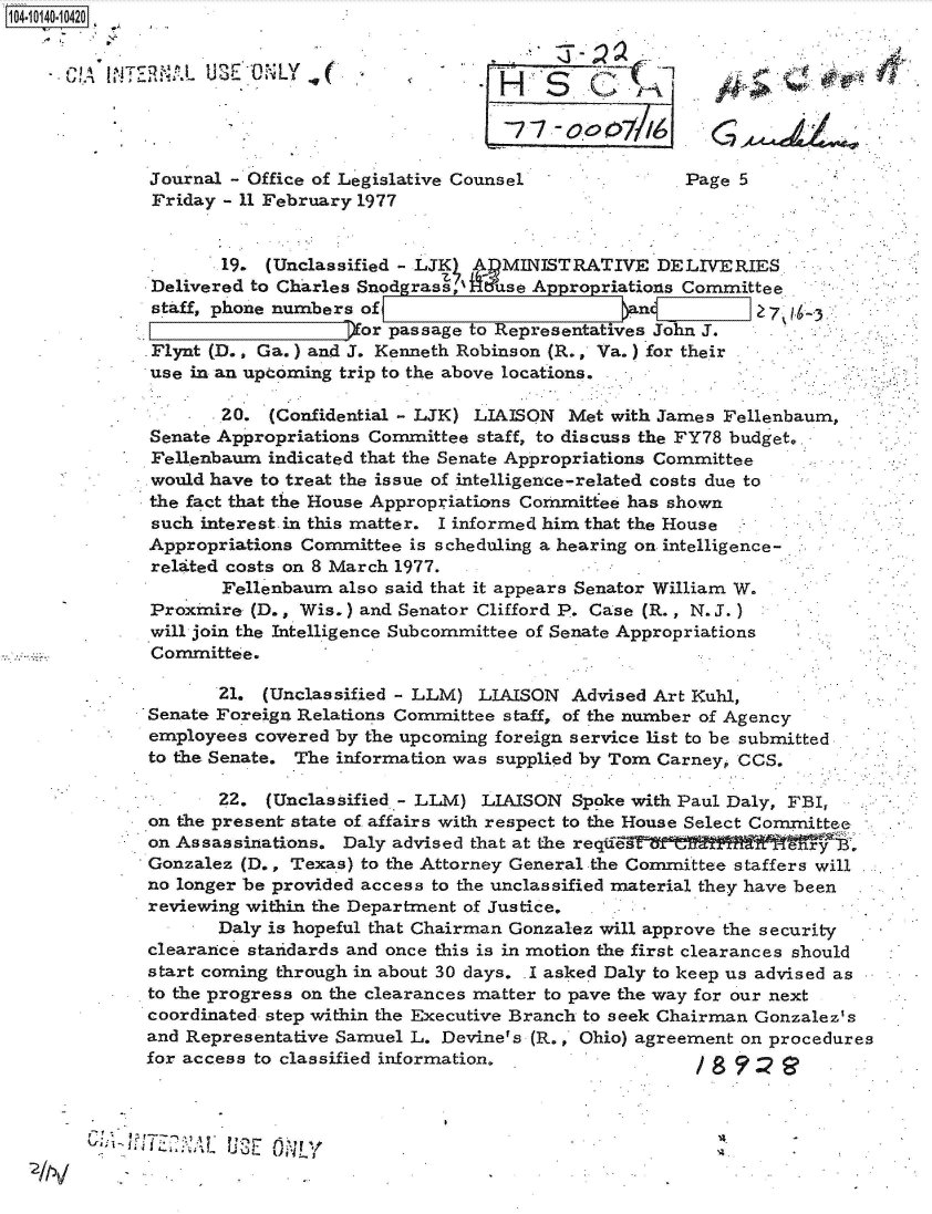 handle is hein.jfk/jfkarch40105 and id is 1 raw text is: 14 i140-10420


            !~T ~   . 3 ~E VONL Y




            Journal  - Office of Legislative Counsel              Page 5
            Friday  - 11 February 1977


                    19.  (Unclassified - LJK A  MINISTRATIVE   DELIVERIES
             Delivered to Charles Snodgrass Z'1 se Appropriations Committee
             staff, phone numbers of                                     Zat ,
                                  or passage to Representatives John J.
             Flynt (D., Ga.) and J. Kenneth Robinson (R., Va.) for their
             use in an upcoming trip to the above locations.

                    20.  (Confidential - LJK) LIAISON Met with James Fellenbaum,
             Senate Appropriations Committee staff, to discuss the FY78 budget.
             Fellenbaum  indicated that the Senate Appropriations Committee
             would have to treat the issue of intelligence-related costs due to
             the fact that the House Appropriations Committee has shown
             such interest. in this matter. I informed him that the House
             Appropriations Committee  is scheduling a hearing on intelligence-.
             relatted costs on 8 March 1977.
                    Fellenbaum  also said that it appears Senator William W.
             Proxmire  (D., Wis.) and Senator Clifford P. Case (R. , N. J..)
             will join the Intelligence Subcommittee of Senate Appropriations
             Committee.

                    21. (Unclassified - LLM) LIAISON  Advised Art Kuhl,
             Senate Foreign Relations Committee staff, of the number of Agency
             employees  covered by the upcoming foreign service list to be submitted
             to the Senate. The information was supplied by Tom Carney, CCS.

                    22.  (Unclassified - LLM) LIAISON  Spoke with Paul Daly, FBI,
             on the present state of affairs with respect to the House Select Committee
             on Assassinations. Daly advised that at the requeste
             Gonzalez (D., Texas) to the Attorney General the Committee staffers will
             no longer be provided access to the unclassified material they have been
             reviewing within the Department of Justice,
                    Daly is hopeful that Chairman Gonzalez will approve the security
             clearance standards and once this is in motion the first clearances should
             start coming through in about 30 days. .I asked Daly to keep us advised as
             to the progress on the clearances matter to pave the way for our next
             coordinated step within the Executive Branch to seek Chairman Gonzalez's
             and Representative Samuel L. Devine's (R., Ohio) agreement on procedures
             for access to classified information.


