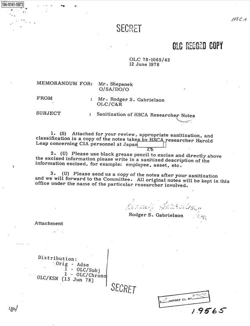 handle is hein.jfk/jfkarch40121 and id is 1 raw text is: 1O4~iO141~1OO73


/166


S EC RET


OLO  KlE-:   COPY


OLC  78-1065/42
12 June 1978


MEMORANDUM FOR: Mr. Shiepanek
                       O/SA/DO/O
 FROM               :  Mr. Rodger S. Gabrielson
                      OLC/C&R

SUBJECT             : Sanitization of HSCA Researcher Notes



      1. (S) Attached for your review, appropriate sanitization, and
classification is a copy of the notes taken by HSCA researcher Harold
Leap concerning CIA personnel at Japa

      2. (U) Please use black grease pencil to excise and directly above
the excised information please write in a sanitized description of the
information excised, for example: employee, asset, etc.

      3.  (U) Please send us a copy of the notes after your sanitization
and we will forward to the Committee. All original notes will be kept in this
office under the name of the particular researcher involved.


Rodger S.


Gabrielson


Attachment


Distribution:
       Orig - Adse
          1 - OLC/Subj
OLC/KSN'  I - OLC/Chrono
         S(13 Jun 78)E

                           SEURET


IPET C;L 1


