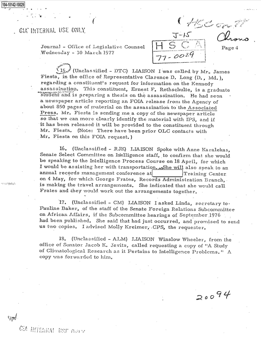 handle is hein.jfk/jfkarch40125 and id is 1 raw text is: 104-10142-10029




    G CA'   TIE RNAL US ONLY


             Journal   Office of Legislative Counsel                         Page 4
             Plednesday - 30 March 1977


                    I1./ (Unclassified - DTC) LIAISON I was called by Mr.. James
             Fiesta, in the office of Representative Clarence D. Long (D., Md.),
             regarding a constituent' s request for information on the Kennedy
             assassination. This constituent, Ernest F. Rethschulte, is a. graduate
             sTeVntand4 is preparing a thesis on the assassination. He had seen
             a newspaper article reporting an FOIA release from the Agency of
             about 850 pages of material on the assassination to the Associated
             Press.  Mr. Fiesta is sending me a copy of the newspaper article
             so that we can more clearly identify the material with IPS, and if
             it has been released- it will be provided to the constituent through
             Mr.  Fiesta. (Note: There have been prior OLC contacts with
             Mr.  Fiesta on this FOIA request.)

                    16. (Unclassified - RJK) LIAISON  Spoke with Anne Karalekas,
             Senate Select Committee on Intelligence staff, to confirm that she would
             be speaking to the Intelligence Process Course on 18 April, for which
             I would be assisting her with transportation.,,nShe will also speak to an
             annual records management  conference at     r    Training Center
             on 4 May, for which George Frates, Records Administration Branch,
             is making the travel arrangements. She indicated that she would call
             Frates and they would work out the arrangements together.

                    17. (Unclassified - CM) LIAISON  I asked Linda, secretary to.
             Pauline Baker, of the staff of the Senate Foreign Relations Subcommittee
             on African Affairs, if the Subcommittee hearings of September.l976
             had been published. She said that had just occurred, and promised to send
             us two copies. I advised Molly Kreimer, .CPS, the requester.

                    18. (Unclassificd - ALM) LIAISON  Winslow  Wheeler, from the
             office of Sonator Jacob K. Javits, called. requesting a copy of A Study
             of Climatological Research as it Pertains to Intelligence Problems. A
             copy was forwarded to him.






                                                                     ~oOc    ,


A'


