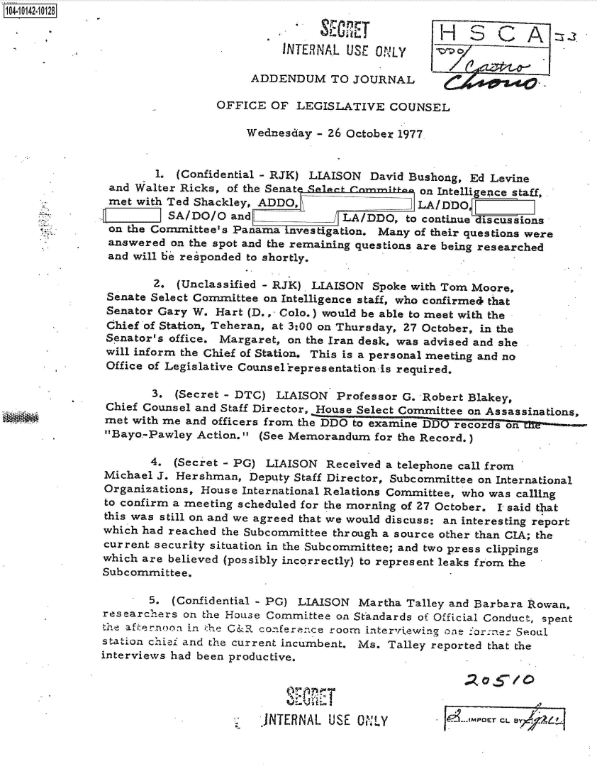 handle is hein.jfk/jfkarch40134 and id is 1 raw text is: 10410142-10128
                                                     LU JH SA 2
                                          INTERNAL  USE ONLY

                                     ADDENDUM TO JOURNAL

                                OFFICE  OF  LEGISLATIVE   COUNSEL

                                    Wednesday  - 26 October 1977.


                       1. (Confidential - RJK) LIAISON David Bushong, Ed Levine
                and Walter Ricks, of the Senate lt___ comm on Intelligence staff,
                met with Ted Shackley, ADDO,                  LA/DDO
                         VSA/DO/O and              LA/DDO,   to continue discussions
                on the Committee's Panama investigation. Many of their questions were
                answered on the spot and the remaining questions are being researched
                and will be responded to shortly.

                      2.  (Unclassified - RJK). LIAISON Spoke with Tom Moore,
               Senate Select Committee on Intelligence staff, who confirmed that
               Senator Gary W.  Hart (D.,- Colo.) would be able to meet with the
               Chief of Station, Teheran, at 3:00 on Thursday, 27 October, in the
               Senator's office. Margaret, on the Iran desk, was advised and she
               will inform the Chief of Station. This is a personal meeting and no
               Office of Legislative Counsel representation is required.

                      3.  (Secret - DTC) LIAISON  Professor G. Robert Blakey,
               Chief Counsel and Staff Director, House Select Committee on Assassinations,
               met with me and officers from the DDO to examine DDO records on
      .        Bayo.-Pawley Action. (See Memorandum   for the Record.)

                      4. (Secret - PG) LIAISON  Received a telephone call from
               Michael J. Hershman,  Deputy Staff Director, Subcommittee on International
               Organizations, House International Relations Committee, who was calling
               to confirm a meeting scheduled for the morning of 27 October. I said t1at
               this was still on and we agreed that we would discuss: an interesting report
               which had reached the Subcommittee through a source other than CIA; the
               current security situation in the Subcommittee; and two press clippings
               which are believed (possibly incorrectly) to represent leaks from the
               Subcommittee.

                      5. (Confidential - PC) LIAISON Martha  Talley and Barbara Rowan,
               researchers on the House Committee on Standards of Official Conduct, spent
               the afternoon in the G&R conference roorn interviewing one `orne: Seoul
               station chief and the current incumbent. Ms. Talley reported that the
               interviews had been productive.


                                                          %11     1101? . O 5OE / C

                                       JNTERNAL  USE ONLY                  CL . E -7 A-4


