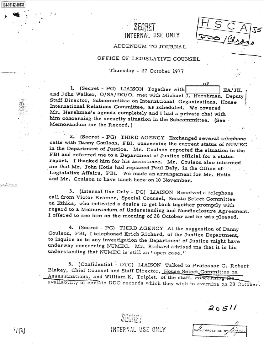 handle is hein.jfk/jfkarch40136 and id is 1 raw text is: 104101-103





                                         INTERNAL USE  ONLY

                                     ADDENDUM TO JOURNAL

                                OFFICE  OF LEGISLATIVE   COUNSEL

                                    Thursday - 27 October 1977


                       1. (Secret - PG) LIAISON Together with             EA/JK,
                and John Walker, O/SA/DO/O,  met with Michael J. Hershman, Deputy
                Staff Director, Subcommittee on International Organizations, House
                International Relations Committee, as scheduled. We covered
                Mr. Hershman's  agenda completely and I had a private chat with
                him concerning the security situation in the Subcommittee. (See
                Memorandum   for the Record.)

                       Z. (Secret -.PG) THIRD AGENCY Exchanged several   telephone
                calls with Danny Coulson, FBI, concerning the current status of NUMEC
                in the Department of Justice. Mr. Coulson reported the situation in the
                FBI and referred me to a Department of Justice official for a status
                report. I thanked him for his assistance. Mr. Coulson also informed
                me that Mr. John Hotis had replaced Paul Daly, in the Office of  .
                Legislative Affairs, FBI. We made an arrangement for Mr. Hotis
                and Mr. Coulson to have lunch here on 10 November.

                      3.  (Internal Use Only - PG) LIAISON Received a telephone
                call from Victor Kramer, Special Counsel, Senate Select Committee
                on Ethics, who indicated a desire to get back together promptly with
                regard to a Memorandum of Understanding and Nondisclosure Agreement.
                I offered to see him on the morning of 28 October and he wvas pleased.

                      4.  (Secret - PG) THIRD AGENCY   At the suggestion of Danny
               Coulson, FBI, I telephoned Erich Richard, of the Justice Department,
               to inquire as to any investigation the Department of Justice might have
               underway  concerning NUMEC.  Mr.  Richard advised me that it is his
               understanding that NUMEC is still an open case.

                      5. (Confidential - DTC) LIAISON Talked to Professor G. Robert
               Blakey, Chief Counsel and Staff Director,. House Select Committee on
               Assassinations, and William K. Triplet, of the staff, concei *_zi _ 1
               availability of ce-rtin DDO records which they wish to examine on 28 October.








                                    INTERNAL  USE ONLY                Er CL


