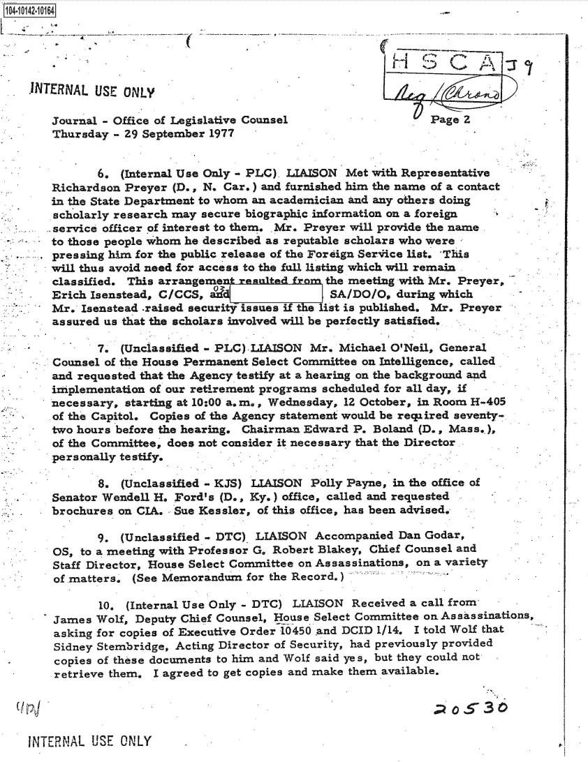 handle is hein.jfk/jfkarch40145 and id is 1 raw text is: 104-10142-10164





    1NTERNAL  USE ONLY

       Journal - Office of Legislative Counsel                   Page 2
       Thursday - 29 September 1977


              6.  (Internal Use Only - PLC). LIAISON Met with Representative
       Richardson Preyer (D., N. Car.) and furnished him the name of a contact
       in the State Department to whom an academician and any others doing
       scholarly research may secure biographic information on a foreign
       service officer of interest to them. Mr. Preyer will provide the name
       to those people whom he described as reputable scholars who were
       pressing him for the public release of the Foreign Service list.  This
       will thus avoid need for access to the fall listing which will remain
       classified. This arrangemen` reitedfrom   the meeting with Mr. Preyer,
       Erich Isenstead, C/CCS,                   SA/DO/O,  during which
       Mr.  Isenstead .raised sutissues   if  e list is published. Mr. Preyer
       assured us that the scholars involved will be perfectly satisfied.

              7.  (Unclassified - PLC).LIAISON Mr. Michael O'Neil, General
       Counsel of the House Permanent Select Committee on Intelligence, called.
       and requested that the Agency testify at a hearing on the background and
       implementation of our retirement programs scheduled for all day, if
       necessary, starting at 10:00 a.m., Wednesday, 12 October, in Room H-405
       of the Capitol. Copies of the Agency statement would be reqiired seventy-
       two hours before the hearing. Chairman Edward P. Boland (D., Mass..),
       of the Committee, does not consider it necessary that the Director.
       personally testify.

              8.  (Unclassified - KJS) LIAISON Polly Payne, in the office of
       Senator Wendell H. Ford's (D., Ky.) office, called and requested
       brochures on CIA.  Sue Kessler, of this office, has been advised.

              9. (Unclassified - DTC) LIAISON  Accompanied  Dan Godar,
       OS, to a meeting with Professor G. Robert Blakey, Chief Counsel and
       Staff Director, House Select Committee on Assassinations, on a variety
       of matters. (See Memorandum   for the Record,)

              10. (Internal Use Only - DTC) LIAISON  Received a call from
       James  Wolf, Deputy Chief Counsel, House Select Committee on Assassinations,
       asking for copies of Executive Order 10450 and DCID 1/14. I told Wolf that
       Sidney Stembridge, Acting Director of Security, had previously provided
.      copies of these documents to him and Wolf said yes, but they could not
       retrieve them. I agreed to get copies and make them available.


                                                                 ( 530

   INTERNAL  USE ONLY


P.


