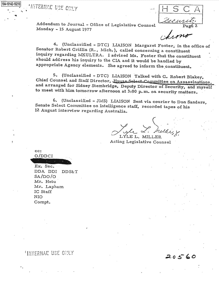 handle is hein.jfk/jfkarch40151 and id is 1 raw text is: 104101-1020 a-e



             Addendum  to Journal - Office of Legislative Counsel        Page Z
             Monday - 15 August 1977


                    4. (Unclassified - DTC) LIAISON Margaret Foster, in the office of
             Senator Robert Griffin (R., Mich.), called concerning a constituent
             inquiry regarding MKULTRA. I advised Ms. Foster that the constituent
             should address his inquiry to the CIA and it would be handled by
             appropriate Agency elements. She agreed to inform the constituent.

                   5.  (Unclassified - DTC) LIAISON Talked with G. Robert Blakey,
             Chief Counsel and Staff Director, J;gqSeler
             and arranged for Sidney Stembridge, Deputy Director of Security, and myself
             to meet with him tomorrow afternoon at 3:00 p.m. on security matters.

                   6.  (Unclassified - JMS) LIAISON Sent via courier to Don SandersP
             Senate Select Committee on Intelligence staff, recorded tapes of his
             12 August interview regarding Australia.





                                             LYLE L. MILLER
                                         Acting Legislative Counsel

            cc:
            O/DDCI

            Ex. Sec.
            DDA   DDI  DDS&T
            SA/DO/o
            Mr.  Hetu
            Mr.  Lapham
            IC Staff
            NIO
            Compt.











         WNTENA1   USIE ODULY
                                 r2- oV4


