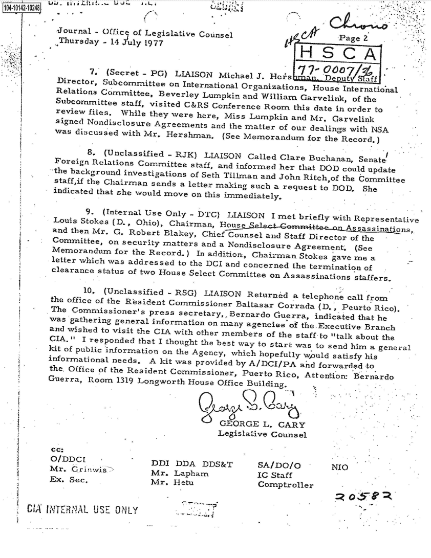 handle is hein.jfk/jfkarch40159 and id is 1 raw text is: 104-i112-10248t

          -Journal - Office of Legislative Counsel              Page 2
          Thursday -14 July 1977                      1

                                                         HSCA

                7D  (Secret - PG) LIAISON Michael J. Hers  n. DeputIre
          Director, .ubcomrnittee on International Organizations, House International
          Relations Committee, Beverley Lumpkin and William Garvelink, of the
          Subcommittee staff, visited C&RS Conference Room this date in order to
          review files. While they were here, Miss Lurnpkin and Mr. Garvelink
          signed Nondisclosure Agreements and the matter of our dealings with NSA
          was disicussed with Mr. Hershman. (See Memorandum for the Record.)

                8. (Unclassified - RJK) LIAISON Called Clare Buchanan, Senate.
          Foreign Relations Committee staff, and informed her that DOD could update
          -the backround investigations of Sth an     hn    chof h       itee
          staff,if the Chairman sends a letter making such a request to DOD. She
          indicated that she would move on this immediately.

                9. (Internal Use Only - DTC) LIAISON I met briefly with Representative
         Louis Stokes (D, Ohio), Chairman, House Scy            i Assassinations,.
         and then Mr. G. Robert Blakey, Chief Counsel and Staff Director of the
         Committee, on security matters and a Nondisclosure Agreement' (See
         Memorandum  for the Record.) In addition, Chairman Stokes gave me a
         letter which was addressed to the DCI and concerned the termination of
         clearance status of two House Select Committee on Assassinations staffers.

               10. (Unclassified - RSG) LIAISON Returned a telephone call from
         the office of the Resident Commissioner Baltasar Corrada (D. Peurto Rico).
         The Commissioner's press secretary,, Bernardo CGuerra, indicated that he
         was gathering general information on many agencies of the-Executive Branch
         and wished to visit the CIA with other members of the staff -to talk about the
         CIA.  I responded that I thought the best wvay to start was to send him a general
      -  kit of public information on the Agency, which hopefully wuld satisfy his
        informational needs. A kit was provided by A/DCI/PA an d forwarded -to
        the. Office of the Resident Commissioner, Puerto Rico, Attention: Bernardo
        Guerra, Room 1319 Longworth House Office Building.




                                         GEORGE  L. CARY
                                         Legislative Counsel


cc:
O/DDCL
Mr. Gri!vis
Ex. Sec.


DDI  DDA  DDS&T
Mr. Lapham
Mr. Hetu


SA/DO/O
IC Staff
Comptroller


CIA INTERfNAL USE ONLY


NIO


