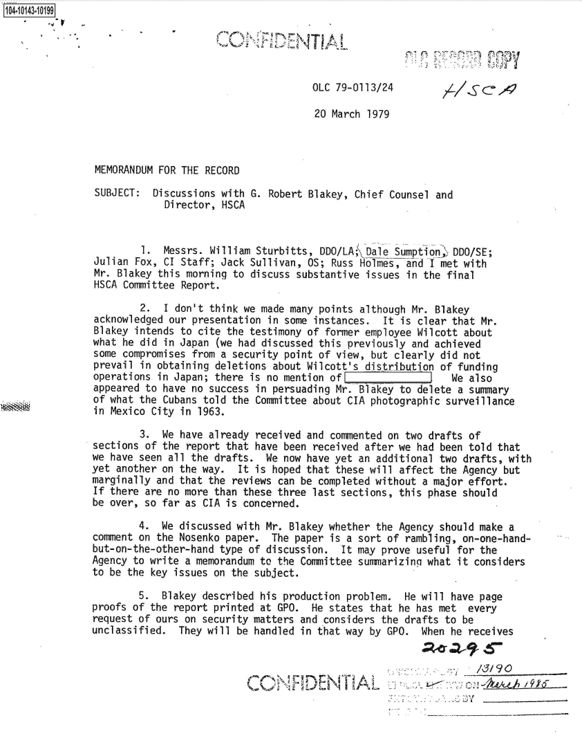 handle is hein.jfk/jfkarch40184 and id is 1 raw text is: 104-10143-10199





                                                     OLC 79-0113/24

                                                     20 March 1979



               MEMORANDUM FOR THE RECORD

               SUBJECT:  Discussions with G. Robert Blakey, Chief Counsel and
                           Director, HSCA


                       1.  Messrs. William Sturbitts, DDO/LA; Dale Sumption  DDO/SE;
               Julian Fox, CI Staff; Jack Sullivan, OS; Russ Holmes, and I met with
               Mr. Blakey this morning to discuss substantive issues in the final
               HSCA Committee Report.

                       2.  I don't think we made many points although Mr. Blakey
               acknowledged our presentation in some instances.  It is clear that Mr.
               Blakey intends to cite the testimony of former employee Wilcott about
               what he did in Japan (we had discussed this previously and achieved
               some compromises from a security point of view, but clearly did not
               prevail in obtaining deletions about Wilcott's distribution of funding
               operations in Japan; there is no mention ofE                  We also
               appeared to have no success in persuading Mr. Blakey to delete a summary
               of what the Cubans told the Committee about CIA photographic surveillance
               in Mexico City in 1963.

                       3.  We have already received and commented on two drafts of
               sections of the report that have been received after we had been told that
               we have seen all the drafts.  We now have yet an additional two drafts, with
               yet another on the way.  It is hoped that these will affect the Agency but
               marginally and that the reviews can be completed without a major effort.
               If there are no more than these three last sections, this phase should
               be over, so far as CIA is concerned.

                       4.  We discussed with Mr. Blakey whether the Agency should make a
               comment on the Nosenko paper.  The paper is a sort of rambling, on-one-hand-
               but-on-the-other-hand type of discussion.  It may prove useful for the
               Agency to write a memorandum to the Committee summarizing what it considers
               to be the key issues on the subject.

                       5.  Blakey described his production problem.  He will have page
               proofs of the report printed at GPO.  He states that he has met  every
               request of ours on security matters and considers the drafts to be
               unclassified.  They will be handled in that way by GPO.  When he receives



                                                         D E.-                 c-kL4.9i T96


