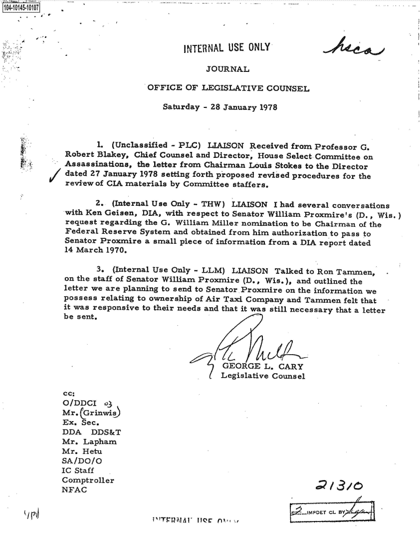 handle is hein.jfk/jfkarch40215 and id is 1 raw text is: 1O4-i145-10107.




                                      INTERNAL  USE ONLY

                                           JOURNAL

                               OFFICE  OF LEGISLATIVE   COUNSEL

                                  Saturday - 28 January 1978



                    1. (Unclassified - PLC) LIAISON Received from Professor G.
             Robert Blakey, Chief Counsel and Director, House Select Committee on
             Assassinations, the letter from Chairman Louis Stokes to the Director
             dated 27 January 1978 setting forth proposed revised procedures for the
             review of CIA materials by Committee staffers.

                    2. (Internal Use Only - THW) LIAISON  I had several conversations
             with Ken Geisen, DIA, with respect to Senator William Proxmire's (D., Wis.)
             request regarding the G. William Miller nomination to be Chairman of the
             Federal Reserve System and obtained from him authorization to pass to
             Senator Proxmire a small piece of information from a DIA report dated
             14 March 1970.

                    3. (Internal Use Only - LLM) LIAISON  Talked to Ron Tammen,
             on the staff of Senator William Proxmire (D., Wis.), and outlined the
             letter we are planning to send to Senator Proxmire on the information we
             possess relating to ownership of Air Taxi Company and Tammen felt that
             it was responsive to their needs and that it was still necessary that a letter
             be sent.




                                               GEORGE  L.  CARY
                                               Legislative Counsel

             cc:
             O/DDCI  o3
             Mr. CG rinwis
             Ex. Sec.
             DDA   DDS&T
             Mr. Lapham
             Mr. Hetu
             SA/DO/O
             IC Staff
             Comptroller
             NFAC


                   I  F                   i~.,.~~,...IMPOET C


